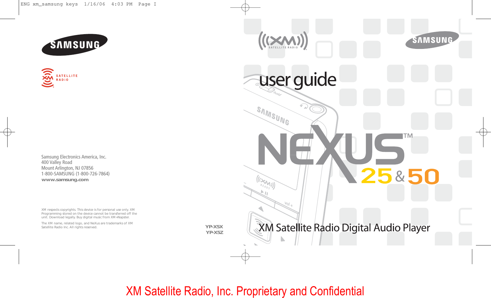 XM Satellite Radio, Inc. Proprietary and ConfidentialSamsung Electronics America, Inc.400 Valley RoadMount Arlington, NJ 078561-800-SAMSUNG (1-800-726-7864)www.samsung.comXM respects copyrights. This device is for personal use only. XMProgramming stored on the device cannot be transferred off theunit. Download legally. Buy digital music from XM+Napster.The XM name, related logo, and NeXus are trademarks of XMSatellite Radio Inc. All rights reserved.  YP-X5XYP-X5ZENG xm_samsung keys  1/16/06  4:03 PM  Page I