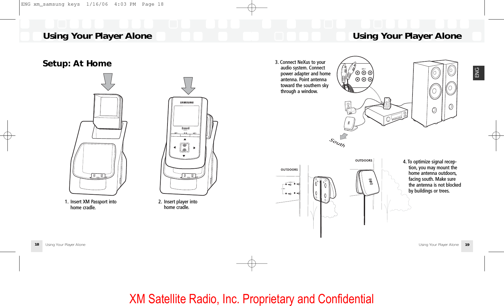 XM Satellite Radio, Inc. Proprietary and Confidential3. Connect NeXus to your audio system. Connectpower adapter and homeantenna. Point antennatoward the southern skythrough a window.Using Your Player AloneUsing Your Player Alone 19ENGSetup: At HomeUsing Your Player AloneUsing Your Player Alone184. To optimize signal recep-tion, you may mount thehome antenna outdoors,facing south. Make surethe antenna is not blockedby buildings or trees.1. Insert XM Passport intohome cradle.2. Insert player intohome cradle.ENG xm_samsung keys  1/16/06  4:03 PM  Page 18