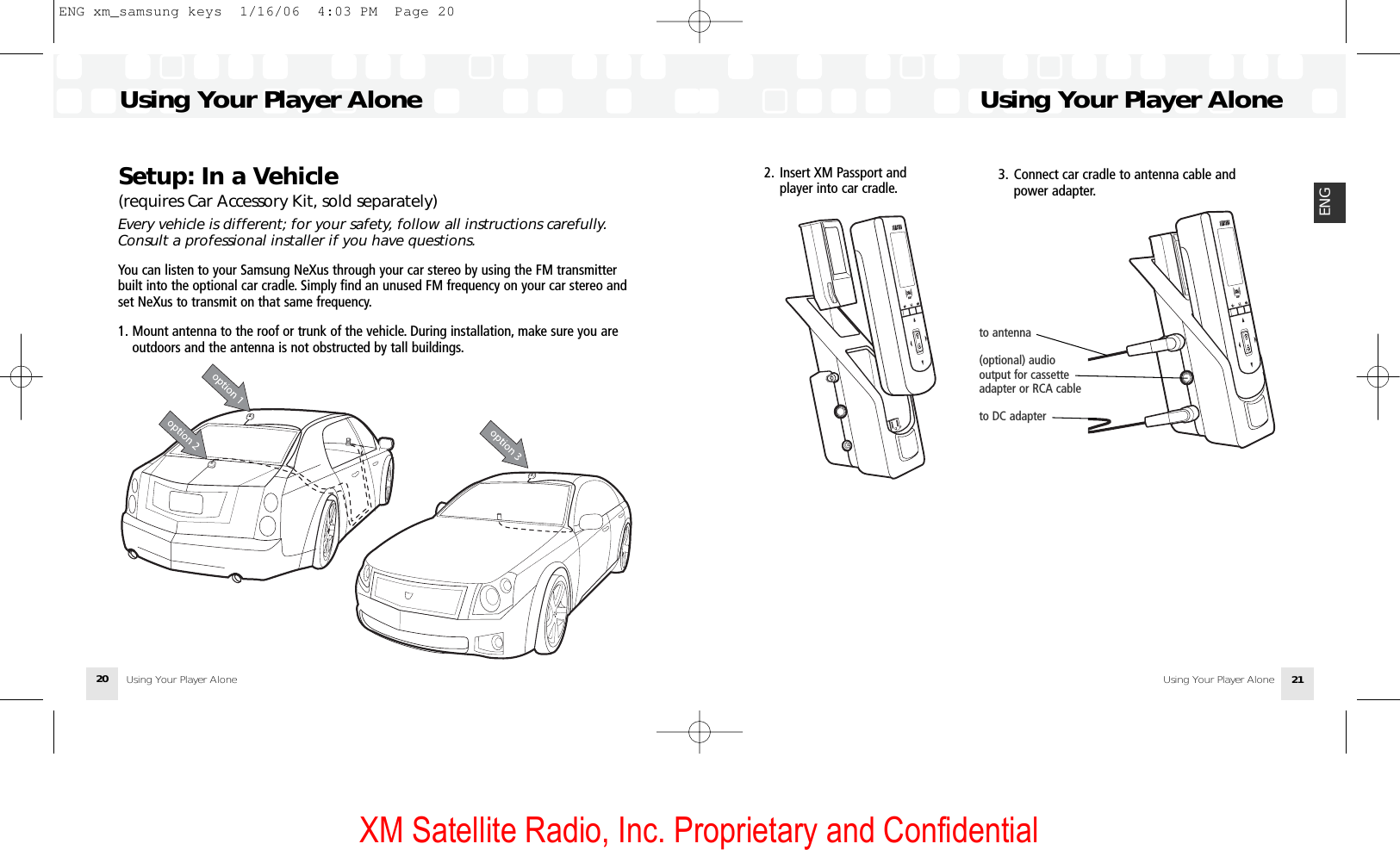 XM Satellite Radio, Inc. Proprietary and Confidential2. Insert XM Passport and player into car cradle.Using Your Player AloneUsing Your Player Alone 21ENGSetup: In a Vehicle (requires Car Accessory Kit, sold separately)Every vehicle is different; for your safety, follow all instructions carefully.Consult a professional installer if you have questions.You can listen to your Samsung NeXus through your car stereo by using the FM transmitterbuilt into the optional car cradle. Simply find an unused FM frequency on your car stereo andset NeXus to transmit on that same frequency.1. Mount antenna to the roof or trunk of the vehicle. During installation, make sure you are outdoors and the antenna is not obstructed by tall buildings.Using Your Player AloneUsing Your Player Alone203. Connect car cradle to antenna cable andpower adapter.to antenna(optional) audio output for cassette adapter or RCA cableto DC adapterENG xm_samsung keys  1/16/06  4:03 PM  Page 20