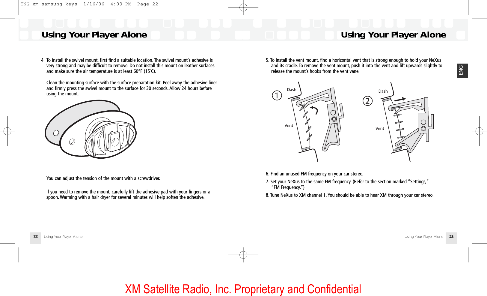 XM Satellite Radio, Inc. Proprietary and Confidential5. To install the vent mount, find a horizontal vent that is strong enough to hold your NeXusand its cradle. To remove the vent mount, push it into the vent and lift upwards slightly torelease the mount’s hooks from the vent vane.6. Find an unused FM frequency on your car stereo.7. Set your NeXus to the same FM frequency. (Refer to the section marked “Settings,”“FM Frequency.”) 8. Tune NeXus to XM channel 1. You should be able to hear XM through your car stereo.Using Your Player AloneUsing Your Player Alone 23ENG4. To install the swivel mount, first find a suitable location. The swivel mount’s adhesive isvery strong and may be difficult to remove. Do not install this mount on leather surfacesand make sure the air temperature is at least 60°F (15˚C).Clean the mounting surface with the surface preparation kit. Peel away the adhesive linerand firmly press the swivel mount to the surface for 30 seconds. Allow 24 hours beforeusing the mount.You can adjust the tension of the mount with a screwdriver.If you need to remove the mount, carefully lift the adhesive pad with your fingers or aspoon. Warming with a hair dryer for several minutes will help soften the adhesive.Using Your Player AloneUsing Your Player Alone22ENG xm_samsung keys  1/16/06  4:03 PM  Page 22