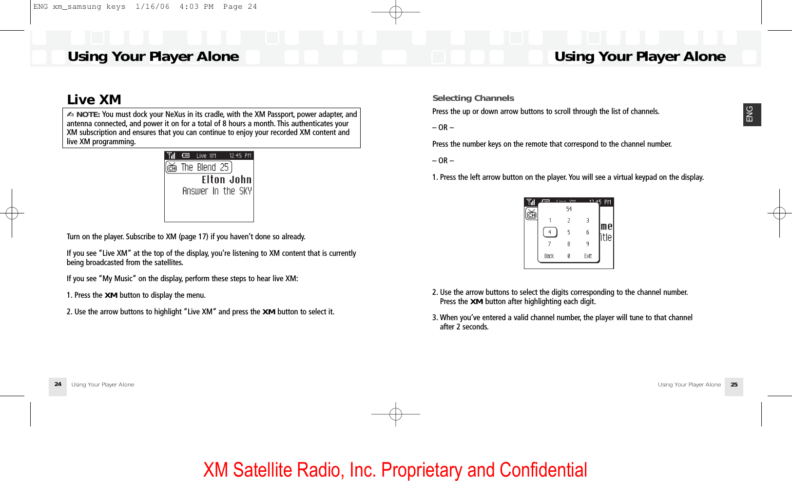 XM Satellite Radio, Inc. Proprietary and ConfidentialSelecting ChannelsPress the up or down arrow buttons to scroll through the list of channels.– OR –Press the number keys on the remote that correspond to the channel number.– OR –1. Press the left arrow button on the player. You will see a virtual keypad on the display.2. Use the arrow buttons to select the digits corresponding to the channel number.Press the XM button after highlighting each digit.3. When you’ve entered a valid channel number, the player will tune to that channel after 2 seconds.Using Your Player AloneUsing Your Player Alone 25ENGLive XM✍ NOTE: You must dock your NeXus in its cradle, with the XM Passport, power adapter, andantenna connected, and power it on for a total of 8 hours a month. This authenticates yourXM subscription and ensures that you can continue to enjoy your recorded XM content andlive XM programming.Turn on the player. Subscribe to XM (page 17) if you haven’t done so already.If you see “Live XM” at the top of the display, you’re listening to XM content that is currentlybeing broadcasted from the satellites.If you see “My Music” on the display, perform these steps to hear live XM:1. Press the XM button to display the menu.2. Use the arrow buttons to highlight “Live XM” and press the XM button to select it.Using Your Player AloneUsing Your Player Alone24ENG xm_samsung keys  1/16/06  4:03 PM  Page 24