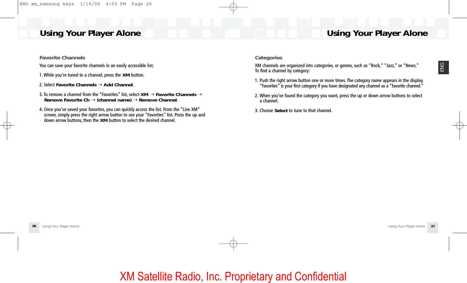 XM Satellite Radio, Inc. Proprietary and ConfidentialCategoriesXM channels are organized into categories, or genres, such as “Rock,” “Jazz,” or “News.”To find a channel by category:1. Push the right arrow button one or more times. The category name appears in the display.“Favorites” is your first category if you have designated any channel as a “favorite channel.”2. When you’ve found the category you want, press the up or down arrow buttons to select a channel.3. Choose Select to tune to that channel.Using Your Player AloneUsing Your Player Alone 27ENGFavorite ChannelsYou can save your favorite channels in an easily accessible list.1. While you’re tuned to a channel, press the XM button.2. Select Favorite Channels ➝Add Channel.3. To remove a channel from the “Favorites” list, select XM ➝ Favorite Channels ➝Remove Favorite Ch ➝(channel name) ➝Remove Channel.4. Once you’ve saved your favorites, you can quickly access the list. From the “Live XM”screen, simply press the right arrow button to see your “Favorites” list. Press the up anddown arrow buttons, then the XM button to select the desired channel.Using Your Player AloneUsing Your Player Alone26ENG xm_samsung keys  1/16/06  4:03 PM  Page 26
