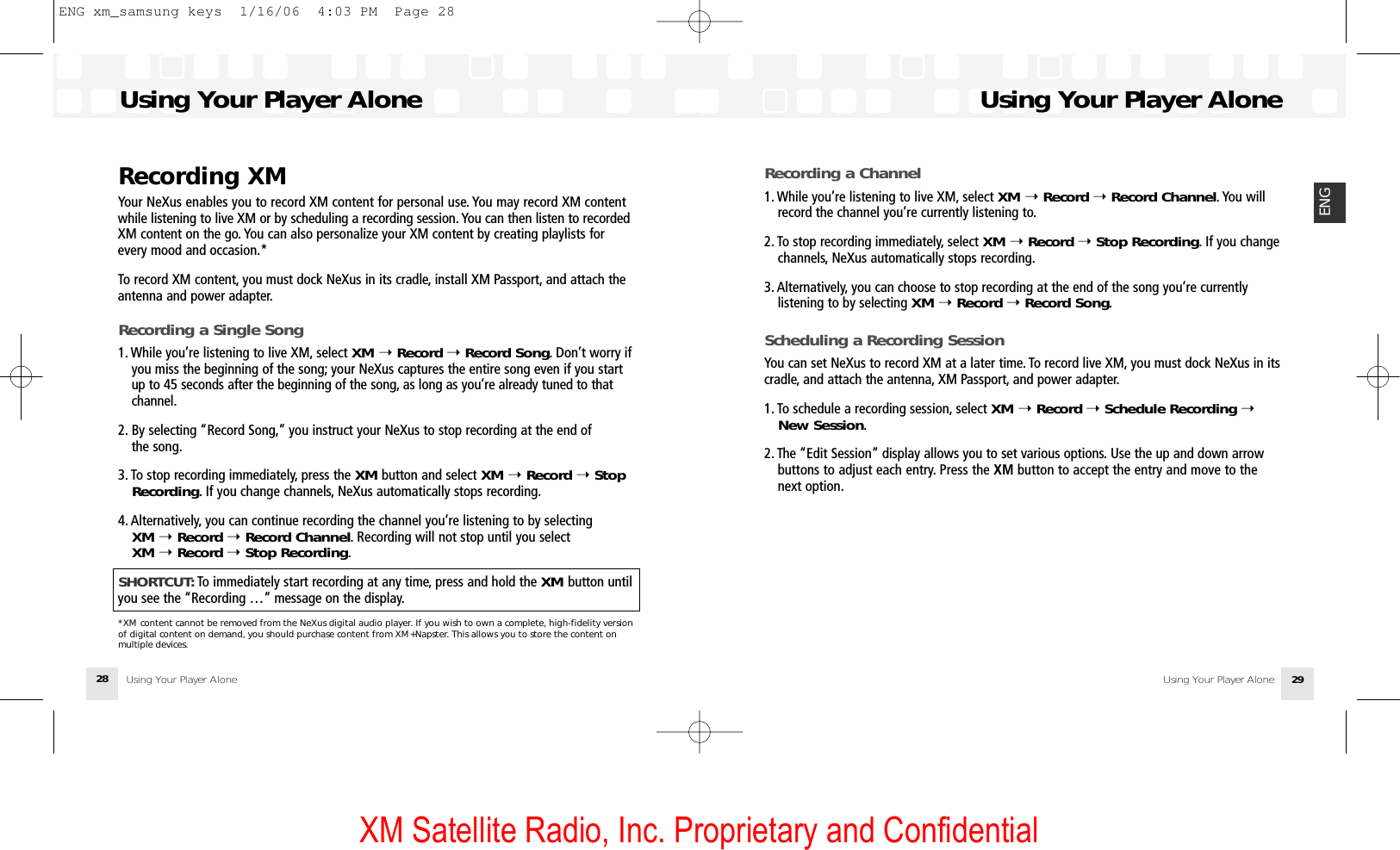 XM Satellite Radio, Inc. Proprietary and ConfidentialUsing Your Player AloneUsing Your Player Alone 29ENGUsing Your Player AloneUsing Your Player Alone28Recording XMYour NeXus enables you to record XM content for personal use. You may record XM contentwhile listening to live XM or by scheduling a recording session. You can then listen to recordedXM content on the go. You can also personalize your XM content by creating playlists forevery mood and occasion.*To record XM content, you must dock NeXus in its cradle, install XM Passport, and attach theantenna and power adapter.Recording a Single Song1. While you’re listening to live XM, select XM ➝Record ➝Record Song. Don’t worry if you miss the beginning of the song; your NeXus captures the entire song even if you start up to 45 seconds after the beginning of the song, as long as you’re already tuned to that channel.2. By selecting “Record Song,” you instruct your NeXus to stop recording at the end of the song.3. To stop recording immediately, press the XM button and select XM ➝Record ➝Stop Recording. If you change channels, NeXus automatically stops recording.4. Alternatively, you can continue recording the channel you’re listening to by selecting XM ➝Record ➝Record Channel. Recording will not stop until you select XM ➝Record ➝Stop Recording.SHORTCUT: To immediately start recording at any time, press and hold the XM button untilyou see the “Recording …” message on the display.*XM content cannot be removed from the NeXus digital audio player. If you wish to own a complete, high-fidelity versionof digital content on demand, you should purchase content from XM+Napster. This allows you to store the content onmultiple devices.Recording a Channel1. While you’re listening to live XM, select XM ➝Record ➝Record Channel. You will record the channel you’re currently listening to.2. To stop recording immediately, select XM ➝Record ➝Stop Recording. If you change channels, NeXus automatically stops recording.3. Alternatively, you can choose to stop recording at the end of the song you’re currently listening to by selecting XM ➝Record ➝Record Song.Scheduling a Recording SessionYou can set NeXus to record XM at a later time. To record live XM, you must dock NeXus in itscradle, and attach the antenna, XM Passport, and power adapter.1. To schedule a recording session, select XM ➝Record ➝Schedule Recording ➝New Session.2. The “Edit Session” display allows you to set various options. Use the up and down arrow buttons to adjust each entry. Press the XM button to accept the entry and move to the next option.ENG xm_samsung keys  1/16/06  4:03 PM  Page 28