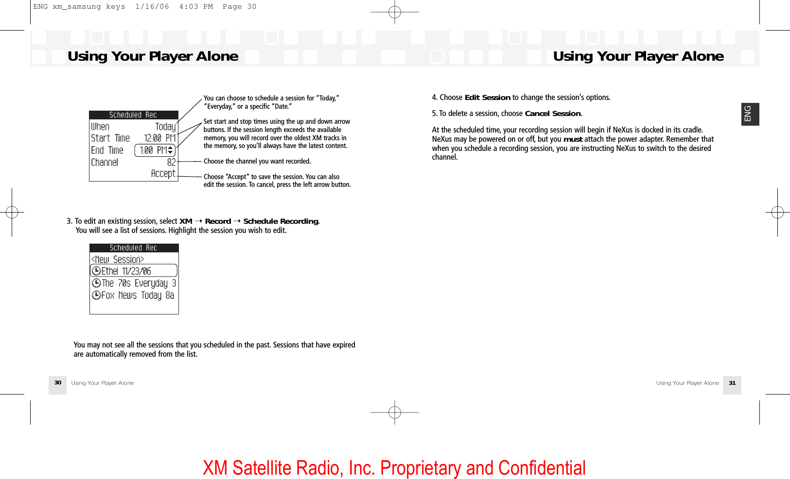 XM Satellite Radio, Inc. Proprietary and ConfidentialUsing Your Player AloneUsing Your Player Alone 31ENGUsing Your Player AloneUsing Your Player Alone303. To edit an existing session, select XM ➝Record ➝Schedule Recording.You will see a list of sessions. Highlight the session you wish to edit.You may not see all the sessions that you scheduled in the past. Sessions that have expired are automatically removed from the list.You can choose to schedule a session for “Today,”“Everyday,” or a specific “Date.”Set start and stop times using the up and down arrowbuttons. If the session length exceeds the availablememory, you will record over the oldest XM tracks inthe memory, so you’ll always have the latest content.Choose the channel you want recorded.Choose “Accept” to save the session. You can also edit the session. To cancel, press the left arrow button.4. Choose Edit Session to change the session’s options.5. To delete a session, choose Cancel Session.At the scheduled time, your recording session will begin if NeXus is docked in its cradle.NeXus may be powered on or off, but you must attach the power adapter. Remember thatwhen you schedule a recording session, you are instructing NeXus to switch to the desiredchannel.ENG xm_samsung keys  1/16/06  4:03 PM  Page 30