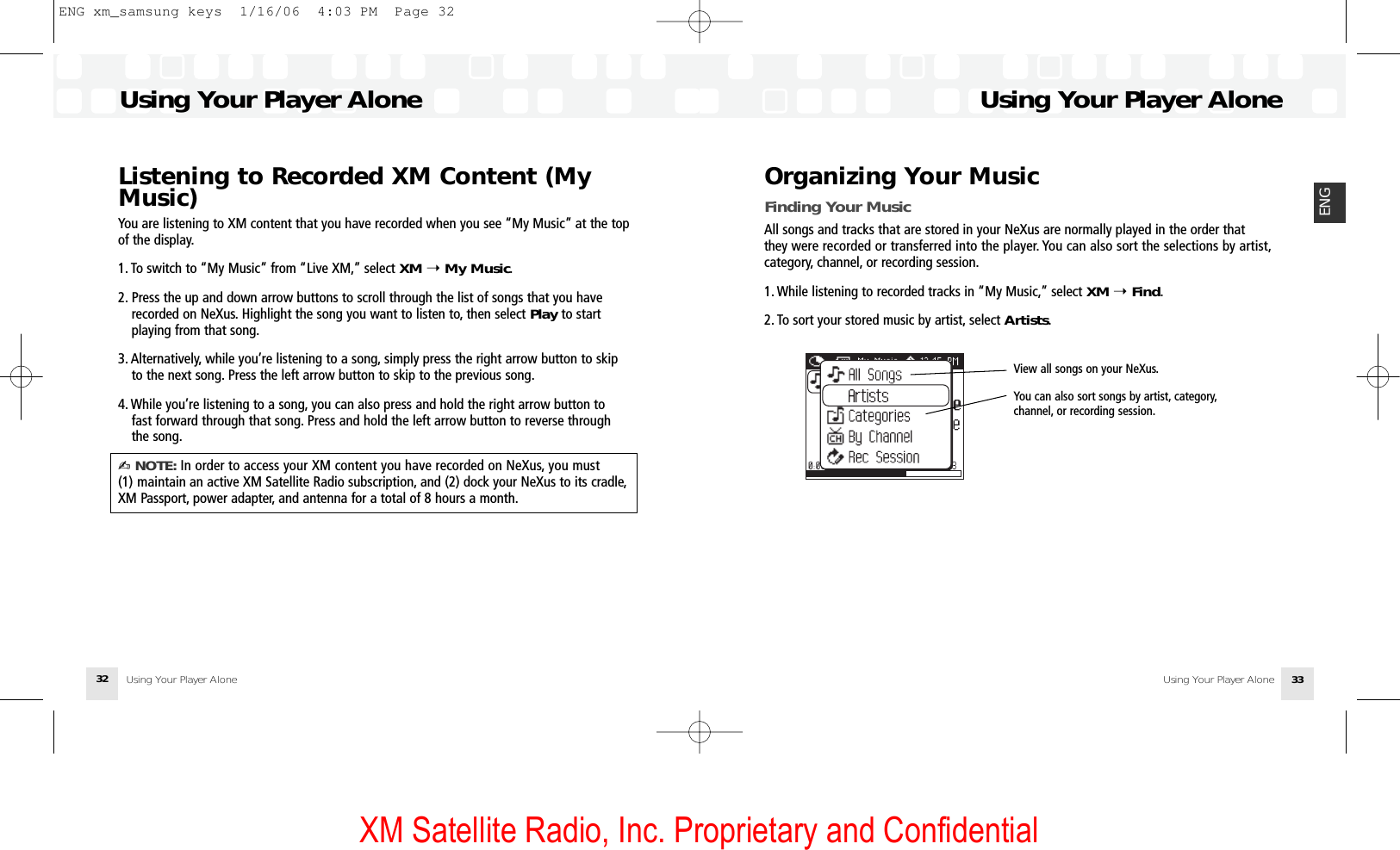 XM Satellite Radio, Inc. Proprietary and ConfidentialUsing Your Player AloneUsing Your Player Alone 33ENGUsing Your Player AloneUsing Your Player Alone32Listening to Recorded XM Content (MyMusic)You are listening to XM content that you have recorded when you see “My Music” at the topof the display.1. To switch to “My Music” from “Live XM,” select XM ➝My Music.2. Press the up and down arrow buttons to scroll through the list of songs that you have recorded on NeXus. Highlight the song you want to listen to, then select Play to start playing from that song.3. Alternatively, while you’re listening to a song, simply press the right arrow button to skip to the next song. Press the left arrow button to skip to the previous song.4. While you’re listening to a song, you can also press and hold the right arrow button to fast forward through that song. Press and hold the left arrow button to reverse through the song.✍ NOTE: In order to access your XM content you have recorded on NeXus, you must (1) maintain an active XM Satellite Radio subscription, and (2) dock your NeXus to its cradle,XM Passport, power adapter, and antenna for a total of 8 hours a month.Organizing Your MusicFinding Your MusicAll songs and tracks that are stored in your NeXus are normally played in the order thatthey were recorded or transferred into the player. You can also sort the selections by artist,category, channel, or recording session.1. While listening to recorded tracks in “My Music,” select XM ➝Find.2. To sort your stored music by artist, select Artists.ArtistsView all songs on your NeXus.You can also sort songs by artist, category,channel, or recording session.ENG xm_samsung keys  1/16/06  4:03 PM  Page 32