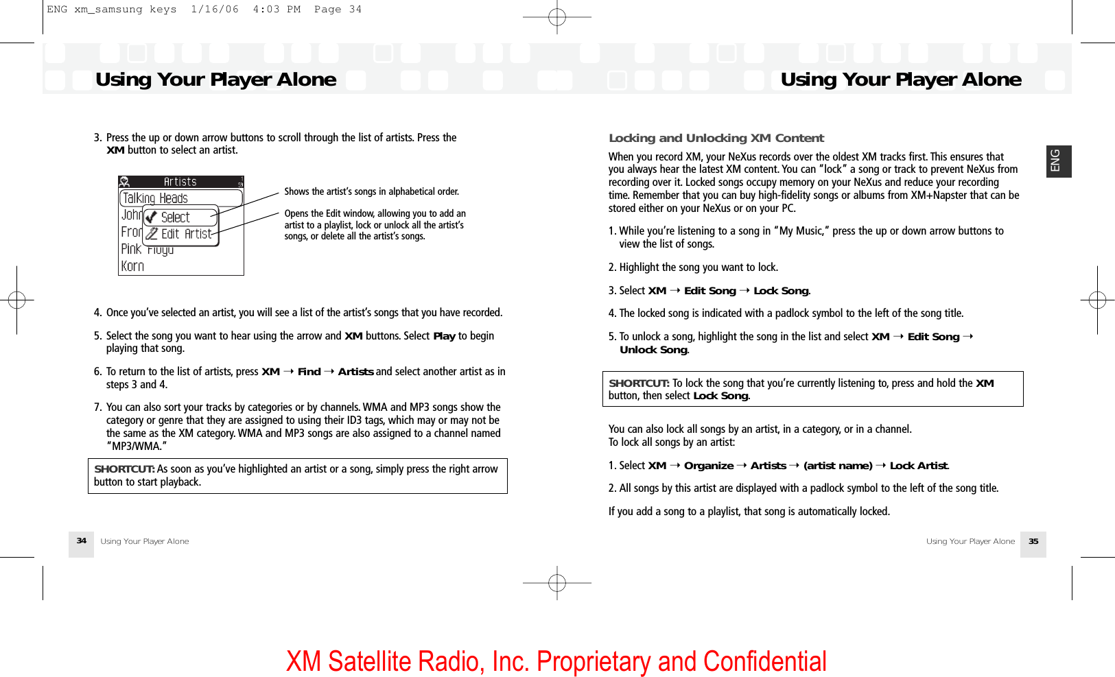 XM Satellite Radio, Inc. Proprietary and ConfidentialUsing Your Player AloneUsing Your Player Alone 35ENGUsing Your Player AloneUsing Your Player Alone343. Press the up or down arrow buttons to scroll through the list of artists. Press the XM button to select an artist.4. Once you’ve selected an artist, you will see a list of the artist’s songs that you have recorded.5. Select the song you want to hear using the arrow and XM buttons. Select Play to beginplaying that song.6. To return to the list of artists, press XM ➝Find ➝Artists and select another artist as in steps 3 and 4.7. You can also sort your tracks by categories or by channels. WMA and MP3 songs show thecategory or genre that they are assigned to using their ID3 tags, which may or may not bethe same as the XM category. WMA and MP3 songs are also assigned to a channel named“MP3/WMA.”SHORTCUT: As soon as you’ve highlighted an artist or a song, simply press the right arrowbutton to start playback.Shows the artist’s songs in alphabetical order.Opens the Edit window, allowing you to add anartist to a playlist, lock or unlock all the artist’ssongs, or delete all the artist’s songs.Locking and Unlocking XM ContentWhen you record XM, your NeXus records over the oldest XM tracks first. This ensures thatyou always hear the latest XM content. You can “lock” a song or track to prevent NeXus fromrecording over it. Locked songs occupy memory on your NeXus and reduce your recordingtime. Remember that you can buy high-fidelity songs or albums from XM+Napster that can bestored either on your NeXus or on your PC.1. While you’re listening to a song in “My Music,” press the up or down arrow buttons to view the list of songs.2. Highlight the song you want to lock.3. Select XM ➝Edit Song ➝Lock Song.4. The locked song is indicated with a padlock symbol to the left of the song title.5. To unlock a song, highlight the song in the list and select XM ➝Edit Song ➝Unlock Song.SHORTCUT: To lock the song that you’re currently listening to, press and hold the XMbutton, then select Lock Song.You can also lock all songs by an artist, in a category, or in a channel.To lock all songs by an artist:1. Select XM ➝Organize ➝Artists ➝(artist name) ➝Lock Artist.2. All songs by this artist are displayed with a padlock symbol to the left of the song title.If you add a song to a playlist, that song is automatically locked.ENG xm_samsung keys  1/16/06  4:03 PM  Page 34