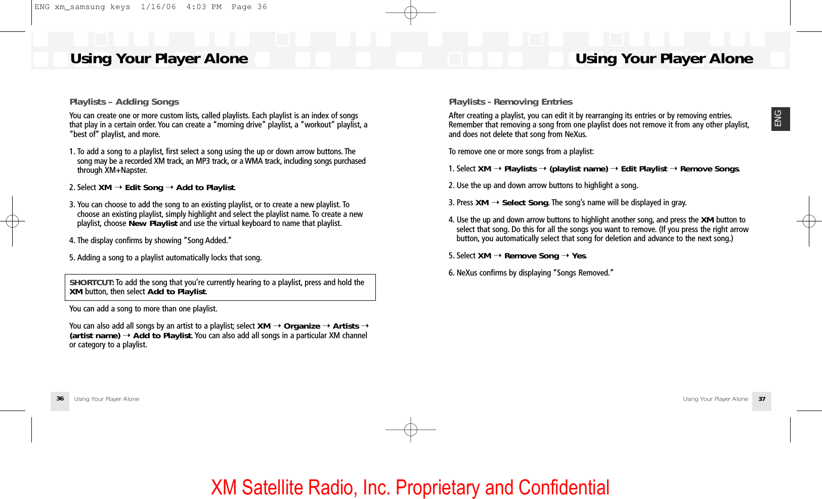 XM Satellite Radio, Inc. Proprietary and ConfidentialUsing Your Player Alone36Using Your Player AloneUsing Your Player Alone 37ENGPlaylists – Adding SongsYou can create one or more custom lists, called playlists. Each playlist is an index of songsthat play in a certain order. You can create a “morning drive” playlist, a “workout” playlist, a“best of” playlist, and more.1. To add a song to a playlist, first select a song using the up or down arrow buttons. The song may be a recorded XM track, an MP3 track, or a WMA track, including songs purchasedthrough XM+Napster.2. Select XM ➝Edit Song ➝Add to Playlist.3. You can choose to add the song to an existing playlist, or to create a new playlist. To choose an existing playlist, simply highlight and select the playlist name. To create a new playlist, choose New Playlist and use the virtual keyboard to name that playlist.4. The display confirms by showing “Song Added.”5. Adding a song to a playlist automatically locks that song.SHORTCUT: To add the song that you’re currently hearing to a playlist, press and hold theXM button, then select Add to Playlist.You can add a song to more than one playlist.You can also add all songs by an artist to a playlist; select XM ➝Organize ➝ Artists ➝(artist name) ➝Add to Playlist. You can also add all songs in a particular XM channelor category to a playlist.Playlists - Removing EntriesAfter creating a playlist, you can edit it by rearranging its entries or by removing entries.Remember that removing a song from one playlist does not remove it from any other playlist,and does not delete that song from NeXus.To remove one or more songs from a playlist:1. Select XM ➝Playlists ➝(playlist name) ➝Edit Playlist ➝Remove Songs.2. Use the up and down arrow buttons to highlight a song.3. Press XM ➝Select Song. The song’s name will be displayed in gray.4. Use the up and down arrow buttons to highlight another song, and press the XM button to select that song. Do this for all the songs you want to remove. (If you press the right arrow button, you automatically select that song for deletion and advance to the next song.)5. Select XM ➝Remove Song ➝Yes.6. NeXus confirms by displaying “Songs Removed.”Using Your Player AloneENG xm_samsung keys  1/16/06  4:03 PM  Page 36