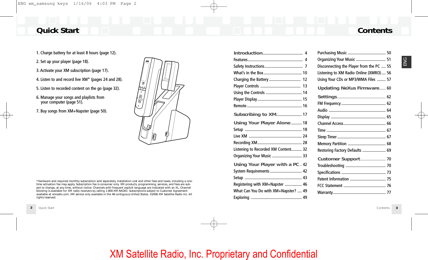 XM Satellite Radio, Inc. Proprietary and Confidential1. Charge battery for at least 8 hours (page 12).2. Set up your player (page 18).3. Activate your XM subscription (page 17).4. Listen to and record live XM* (pages 24 and 28).5. Listen to recorded content on the go (page 32).6. Manage your songs and playlists from your computer (page 51).7. Buy songs from XM+Napster (page 50).*Hardware and required monthly subscription sold separately. Installation cost and other fees and taxes, including a one-time activation fee may apply. Subscription fee is consumer only. XM products, programming, services, and fees are sub-ject to change, at any time, without notice. Channels with frequent explicit language are indicated with an XL. Channelblocking is available for XM radio receivers by calling 1-800-XM-RADIO. Subscriptions subject to Customer Agreementavailable at xmradio.com. XM service only available in the 48 contiguous United States. ©2006 XM Satellite Radio Inc. Allrights reserved.Quick Start2ContentsContents 3ENGIntroduction...................................... 4Features.................................................... 4Safety Instructions.................................... 7What’s in the Box .................................... 10Charging the Battery .............................. 12Player Controls ...................................... 13Using the Controls .................................. 14Player Display.......................................... 15Remote .................................................... 16Subscribing to XM........................ 17Using Your Player Alone .......... 18Setup ...................................................... 18Live XM .................................................. 24Recording XM.......................................... 28Listening to Recorded XM Content.......... 32Organizing Your Music ............................ 33Using Your Player with a PC .. 42System Requirements .............................. 42Setup ...................................................... 43Registering with XM+Napster ................ 46What Can You Do with XM+Napster? .... 49Exploring ................................................ 49Purchasing Music .................................... 50Organizing Your Music ............................ 51Disconnecting the Player from the PC .... 55Listening to XM Radio Online (XMRO).... 56Using Your CDs or MP3/WMA Files ........ 57Updating NeXus Firmware...... 60Settings.............................................. 62FM Frequency .......................................... 62Audio ...................................................... 64Display .................................................... 65Channel Access........................................ 66Time ........................................................ 67Sleep Timer .............................................. 67Memory Partition .................................... 68Restoring Factory Defaults ...................... 69Customer Support........................ 70Troubleshooting ...................................... 70Specifications .......................................... 73Patent Information .................................. 75FCC Statement ........................................ 76Warranty.................................................. 77Quick StartENG xm_samsung keys  1/16/06  4:03 PM  Page 2