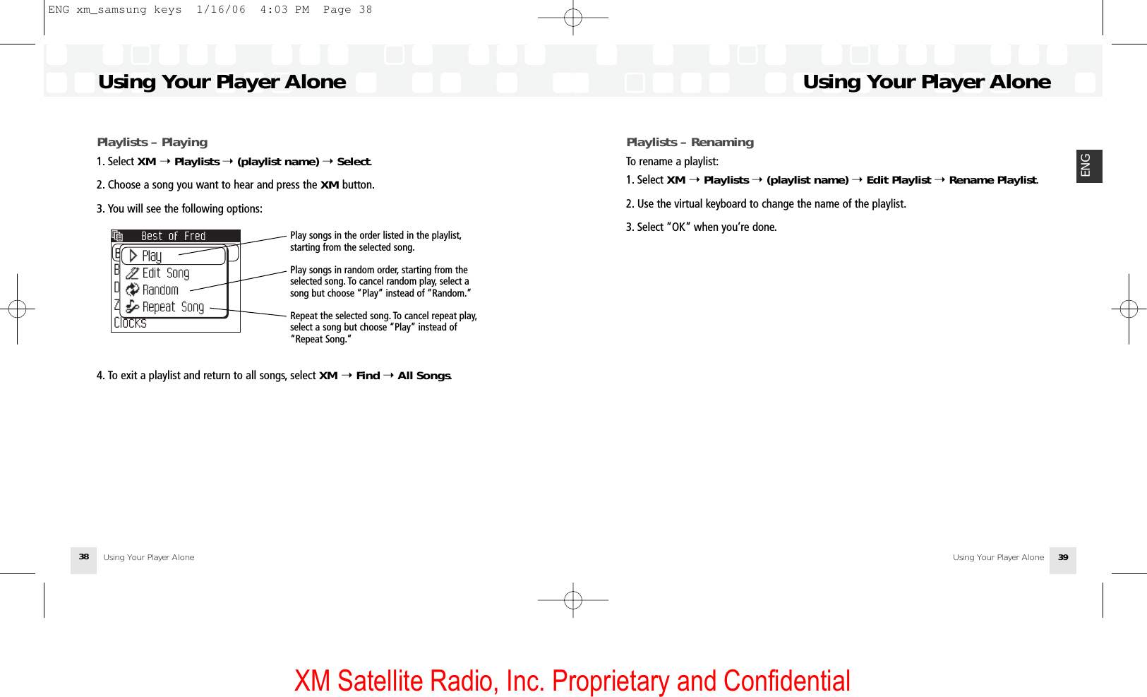 XM Satellite Radio, Inc. Proprietary and ConfidentialUsing Your Player Alone Using Your Player Alone 39ENGUsing Your Player AloneUsing Your Player Alone38Playlists – Playing1. Select XM ➝Playlists ➝(playlist name) ➝Select.2. Choose a song you want to hear and press the XM button.3. You will see the following options:4. To exit a playlist and return to all songs, select XM ➝Find ➝ All Songs.Play songs in the order listed in the playlist,starting from the selected song.Play songs in random order, starting from theselected song. To cancel random play, select asong but choose “Play” instead of “Random.”Repeat the selected song. To cancel repeat play,select a song but choose “Play” instead of“Repeat Song.”Playlists – RenamingTo rename a playlist:1. Select XM ➝ Playlists ➝(playlist name) ➝Edit Playlist ➝Rename Playlist.2. Use the virtual keyboard to change the name of the playlist.3. Select “OK” when you’re done.ENG xm_samsung keys  1/16/06  4:03 PM  Page 38