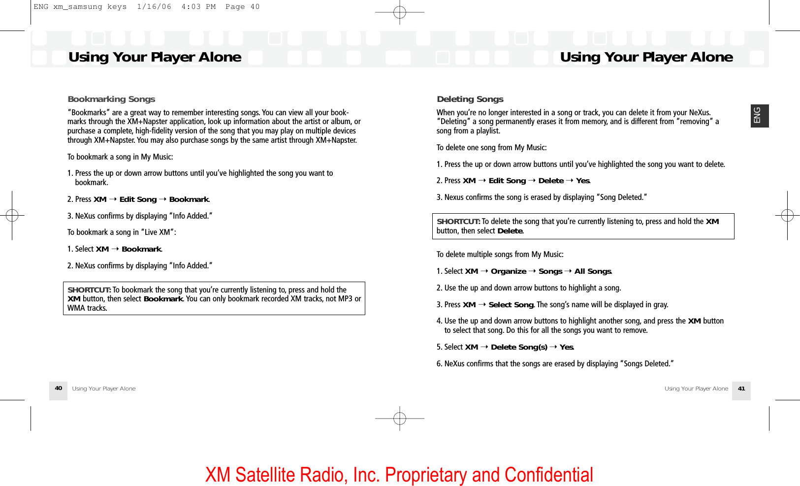 XM Satellite Radio, Inc. Proprietary and ConfidentialUsing Your Player Alone Using Your Player Alone 41ENGUsing Your Player AloneUsing Your Player Alone40Bookmarking Songs“Bookmarks” are a great way to remember interesting songs. You can view all your book-marks through the XM+Napster application, look up information about the artist or album, orpurchase a complete, high-fidelity version of the song that you may play on multiple devicesthrough XM+Napster. You may also purchase songs by the same artist through XM+Napster.To bookmark a song in My Music:1. Press the up or down arrow buttons until you’ve highlighted the song you want to bookmark.2. Press XM ➝Edit Song ➝Bookmark.3. NeXus confirms by displaying “Info Added.”To bookmark a song in “Live XM”:1. Select XM ➝Bookmark.2. NeXus confirms by displaying “Info Added.”SHORTCUT: To bookmark the song that you’re currently listening to, press and hold the XM button, then select Bookmark. You can only bookmark recorded XM tracks, not MP3 orWMA tracks.Deleting SongsWhen you’re no longer interested in a song or track, you can delete it from your NeXus.“Deleting” a song permanently erases it from memory, and is different from “removing” asong from a playlist.To delete one song from My Music:1. Press the up or down arrow buttons until you’ve highlighted the song you want to delete.2. Press XM ➝ Edit Song ➝Delete ➝Yes.3. Nexus confirms the song is erased by displaying “Song Deleted.”SHORTCUT: To delete the song that you’re currently listening to, press and hold the XMbutton, then select Delete.To delete multiple songs from My Music:1. Select XM ➝Organize ➝Songs ➝All Songs.2. Use the up and down arrow buttons to highlight a song.3. Press XM ➝Select Song. The song’s name will be displayed in gray.4. Use the up and down arrow buttons to highlight another song, and press the XM button to select that song. Do this for all the songs you want to remove.5. Select XM ➝Delete Song(s) ➝Yes.6. NeXus confirms that the songs are erased by displaying “Songs Deleted.”ENG xm_samsung keys  1/16/06  4:03 PM  Page 40