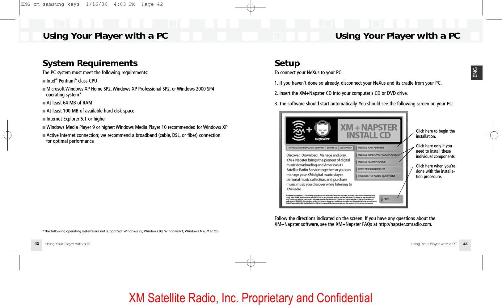 XM Satellite Radio, Inc. Proprietary and ConfidentialUsing Your Player with a PC Using Your Player with a PC 43ENGSetupTo connect your NeXus to your PC:1. If you haven’t done so already, disconnect your NeXus and its cradle from your PC.2. Insert the XM+Napster CD into your computer’s CD or DVD drive.3. The software should start automatically. You should see the following screen on your PC:Follow the directions indicated on the screen. If you have any questions about theXM+Napster software, see the XM+Napster FAQs at http://napster.xmradio.com.Using Your Player with a PC Using Your Player with a PC42Click here to begin the installation.Click here only if youneed to install theseindividual components.Click here when you’redone with the installa-tion procedure.System RequirementsThe PC system must meet the following requirements:■ Intel®Pentium®-class CPU■ Microsoft Windows XP Home SP2, Windows XP Professional SP2, or Windows 2000 SP4 operating system*■ At least 64 MB of RAM■ At least 100 MB of available hard disk space ■ Internet Explorer 5.1 or higher■ Windows Media Player 9 or higher; Windows Media Player 10 recommended for Windows XP■ Active Internet connection; we recommend a broadband (cable, DSL, or fiber) connection for optimal performance*The following operating systems are not supported: Windows 95, Windows 98, Windows NT, Windows Me, Mac OS.ENG xm_samsung keys  1/16/06  4:03 PM  Page 42