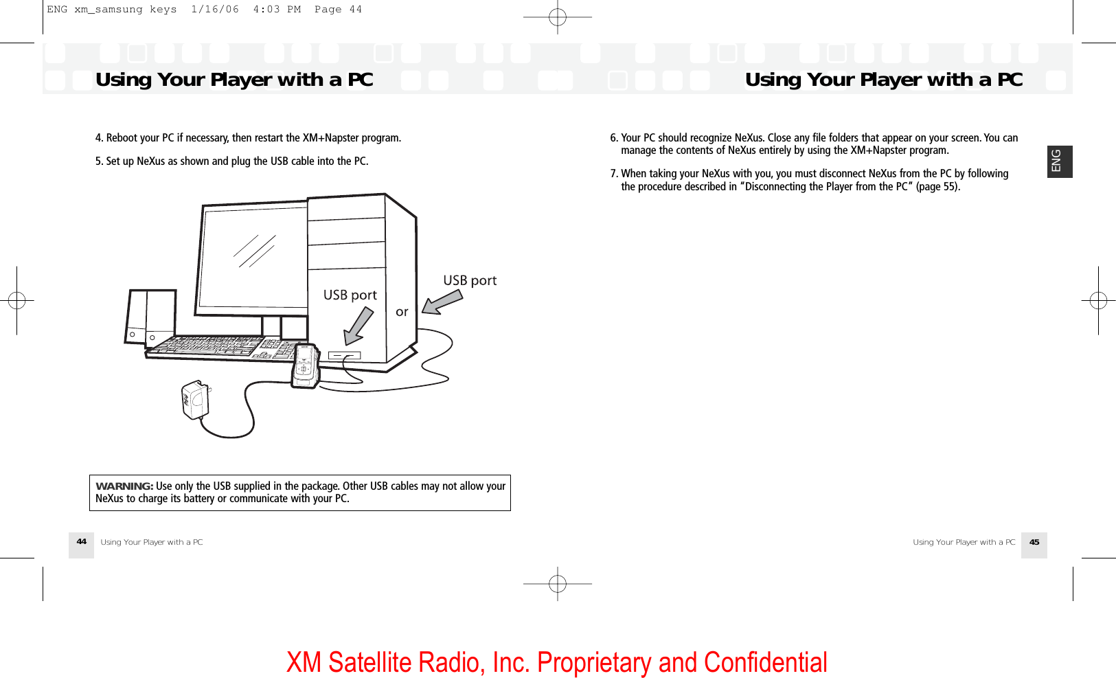 XM Satellite Radio, Inc. Proprietary and ConfidentialUsing Your Player with a PCUsing Your Player with a PC 45ENG6. Your PC should recognize NeXus. Close any file folders that appear on your screen. You can manage the contents of NeXus entirely by using the XM+Napster program.7. When taking your NeXus with you, you must disconnect NeXus from the PC by following the procedure described in “Disconnecting the Player from the PC” (page 55).Using Your Player with a PC Using Your Player with a PC444. Reboot your PC if necessary, then restart the XM+Napster program.5. Set up NeXus as shown and plug the USB cable into the PC.WARNING: Use only the USB supplied in the package. Other USB cables may not allow yourNeXus to charge its battery or communicate with your PC.ENG xm_samsung keys  1/16/06  4:03 PM  Page 44