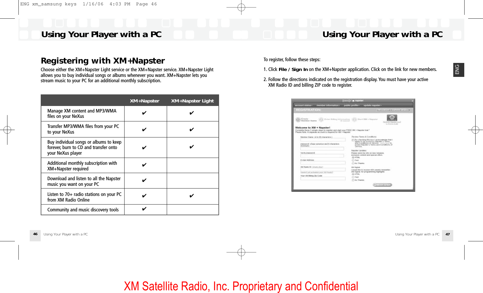 XM Satellite Radio, Inc. Proprietary and ConfidentialTo register, follow these steps:1. Click File / Sign In on the XM+Napster application. Click on the link for new members.2. Follow the directions indicated on the registration display. You must have your active XM Radio ID and billing ZIP code to register.Using Your Player with a PCUsing Your Player with a PC 47ENGRegistering with XM+NapsterChoose either the XM+Napster Light service or the XM+Napster service. XM+Napster Lightallows you to buy individual songs or albums whenever you want. XM+Napster lets youstream music to your PC for an additional monthly subscription.XM+Napster        XM+Napster LightManage XM content and MP3/WMA files on your NeXusTransfer MP3/WMA files from your PC to your NeXusBuy individual songs or albums to keep forever, burn to CD and transfer onto your NeXus playerAdditional monthly subscription with XM+Napster requiredDownload and listen to all the Napster music you want on your PCListen to 70+ radio stations on your PC from XM Radio OnlineCommunity and music discovery toolsUsing Your Player with a PC Using Your Player with a PC46✔✔✔✔✔✔✔✔✔✔✔ENG xm_samsung keys  1/16/06  4:03 PM  Page 46