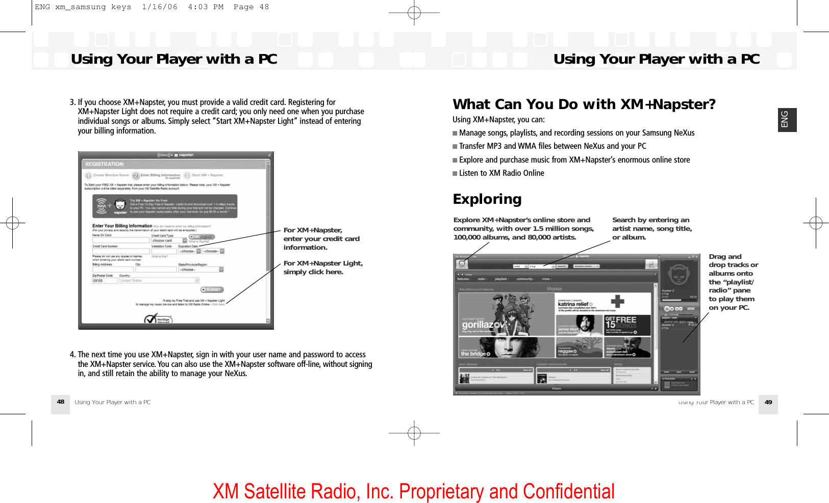 XM Satellite Radio, Inc. Proprietary and ConfidentialWhat Can You Do with XM+Napster?Using XM+Napster, you can:■ Manage songs, playlists, and recording sessions on your Samsung NeXus■ Transfer MP3 and WMA files between NeXus and your PC■ Explore and purchase music from XM+Napster’s enormous online store■ Listen to XM Radio OnlineExploringUsing Your Player with a PCUsing Your Player with a PC 49ENGExplore XM+Napster’s online store andcommunity, with over 1.5 million songs,100,000 albums, and 80,000 artists. Search by entering anartist name, song title,or album. Drag anddrop tracks oralbums ontothe “playlist/radio” paneto play themon your PC. 3. If you choose XM+Napster, you must provide a valid credit card. Registering for XM+Napster Light does not require a credit card; you only need one when you purchase individual songs or albums. Simply select “Start XM+Napster Light” instead of entering your billing information.4. The next time you use XM+Napster, sign in with your user name and password to access the XM+Napster service. You can also use the XM+Napster software off-line, without signingin, and still retain the ability to manage your NeXus.Using Your Player with a PCUsing Your Player with a PC48For XM+Napster, enter your credit cardinformation.For XM+Napster Light,simply click here.ENG xm_samsung keys  1/16/06  4:03 PM  Page 48