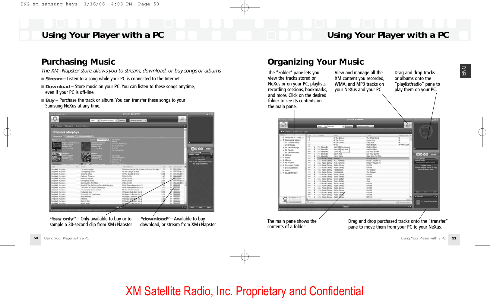 XM Satellite Radio, Inc. Proprietary and ConfidentialUsing Your Player with a PC50Purchasing MusicThe XM+Napster store allows you to stream, download, or buy songs or albums.■ Stream – Listen to a song while your PC is connected to the Internet.■ Download – Store music on your PC. You can listen to these songs anytime,even if your PC is off-line.■ Buy – Purchase the track or album. You can transfer these songs to your Samsung NeXus at any time.“download” – Available to buy,download, or stream from XM+Napster “buy only” – Only available to buy or tosample a 30-second clip from XM+NapsterOrganizing Your MusicUsing Your Player with a PCUsing Your Player with a PC 51ENGThe “Folder” pane lets youview the tracks stored onNeXus or on your PC, playlists,recording sessions, bookmarks,and more. Click on the desiredfolder to see its contents onthe main pane.Drag and drop purchased tracks onto the “transfer”pane to move them from your PC to your NeXus.The main pane shows thecontents of a folder.View and manage all theXM content you recorded,WMA, and MP3 tracks onyour NeXus and your PC.Drag and drop tracks or albums onto the“playlist/radio” pane toplay them on your PC.Using Your Player with a PCENG xm_samsung keys  1/16/06  4:03 PM  Page 50