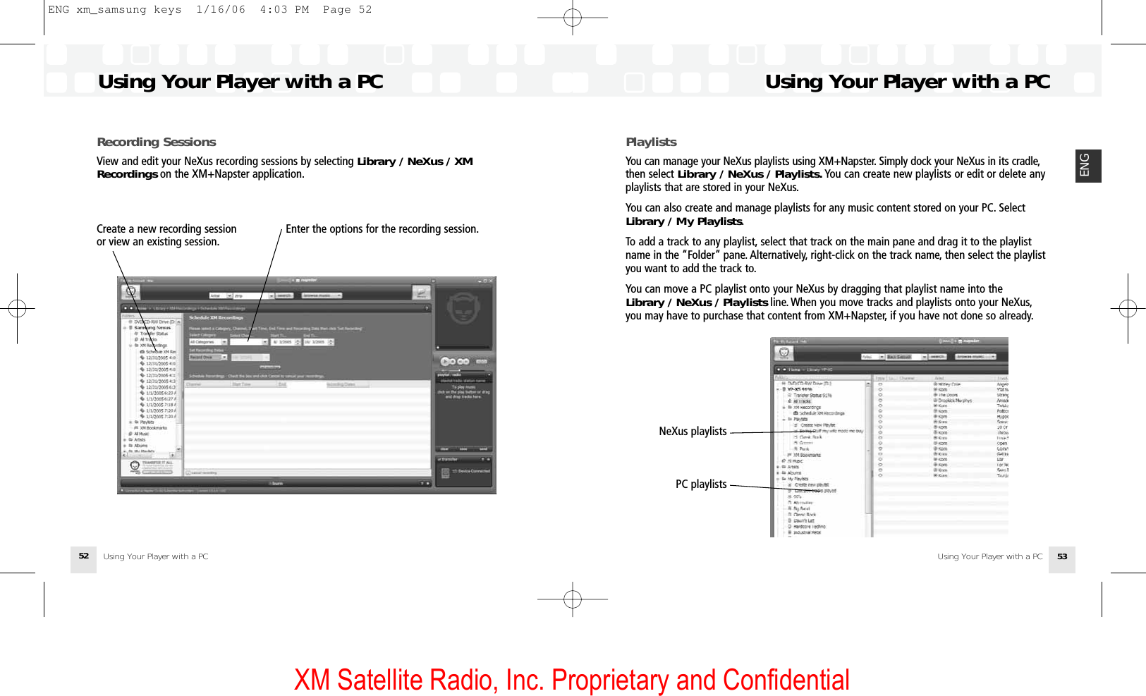 XM Satellite Radio, Inc. Proprietary and ConfidentialPlaylistsYou can manage your NeXus playlists using XM+Napster. Simply dock your NeXus in its cradle,then select Library / NeXus / Playlists. You can create new playlists or edit or delete anyplaylists that are stored in your NeXus.You can also create and manage playlists for any music content stored on your PC. SelectLibrary / My Playlists.To add a track to any playlist, select that track on the main pane and drag it to the playlistname in the “Folder” pane. Alternatively, right-click on the track name, then select the playlistyou want to add the track to.You can move a PC playlist onto your NeXus by dragging that playlist name into theLibrary / NeXus / Playlists line. When you move tracks and playlists onto your NeXus,you may have to purchase that content from XM+Napster, if you have not done so already.Using Your Player with a PCUsing Your Player with a PC 53ENGRecording SessionsView and edit your NeXus recording sessions by selecting Library / NeXus / XMRecordings on the XM+Napster application.Using Your Player with a PCUsing Your Player with a PC52Enter the options for the recording session.Create a new recording sessionor view an existing session.NeXus playlists PC playlists ENG xm_samsung keys  1/16/06  4:03 PM  Page 52