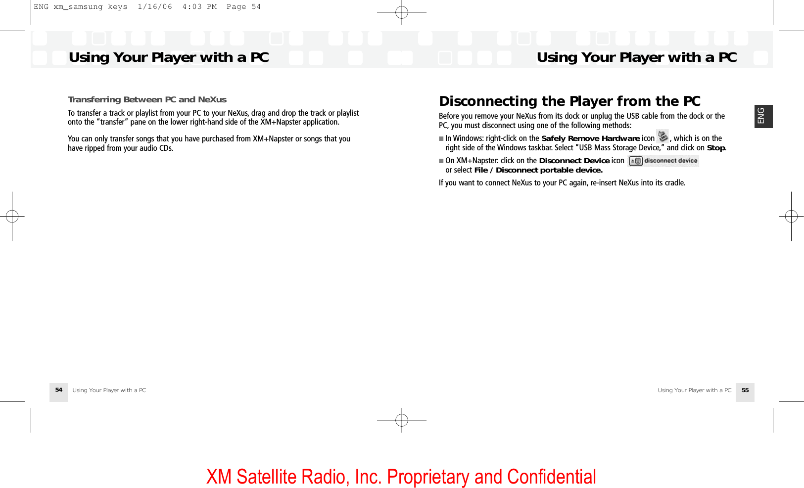 XM Satellite Radio, Inc. Proprietary and ConfidentialDisconnecting the Player from the PCBefore you remove your NeXus from its dock or unplug the USB cable from the dock or thePC, you must disconnect using one of the following methods:■ In Windows: right-click on the Safely Remove Hardware icon       , which is on theright side of the Windows taskbar. Select “USB Mass Storage Device,” and click on Stop.■ On XM+Napster: click on the Disconnect Device icon or select File / Disconnect portable device.If you want to connect NeXus to your PC again, re-insert NeXus into its cradle.Using Your Player with a PCUsing Your Player with a PC 55ENGTransferring Between PC and NeXusTo transfer a track or playlist from your PC to your NeXus, drag and drop the track or playlistonto the “transfer” pane on the lower right-hand side of the XM+Napster application.You can only transfer songs that you have purchased from XM+Napster or songs that youhave ripped from your audio CDs.Using Your Player with a PCUsing Your Player with a PC54ENG xm_samsung keys  1/16/06  4:03 PM  Page 54