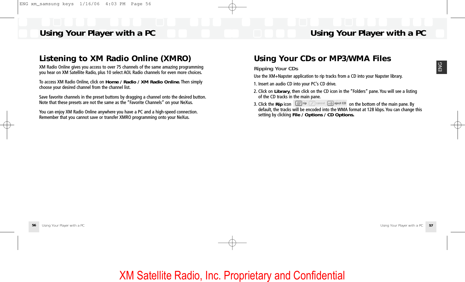 XM Satellite Radio, Inc. Proprietary and ConfidentialUsing Your Player with a PC 57ENGUsing Your Player with a PC56Listening to XM Radio Online (XMRO)XM Radio Online gives you access to over 75 channels of the same amazing programmingyou hear on XM Satellite Radio, plus 10 select AOL Radio channels for even more choices.To access XM Radio Online, click on Home / Radio / XM Radio Online. Then simplychoose your desired channel from the channel list.Save favorite channels in the preset buttons by dragging a channel onto the desired button.Note that these presets are not the same as the “Favorite Channels” on your NeXus.You can enjoy XM Radio Online anywhere you have a PC and a high-speed connection.Remember that you cannot save or transfer XMRO programming onto your NeXus.Using Your CDs or MP3/WMA FilesRipping Your CDsUse the XM+Napster application to rip tracks from a CD into your Napster library.1. Insert an audio CD into your PC’s CD drive.2. Click on Library, then click on the CD icon in the “Folders” pane. You will see a listing of the CD tracks in the main pane.3. Click the Rip icon                                              on the bottom of the main pane. By default, the tracks will be encoded into the WMA format at 128 kbps. You can change this setting by clicking File / Options / CD Options.Using Your Player with a PCUsing Your Player with a PCENG xm_samsung keys  1/16/06  4:03 PM  Page 56