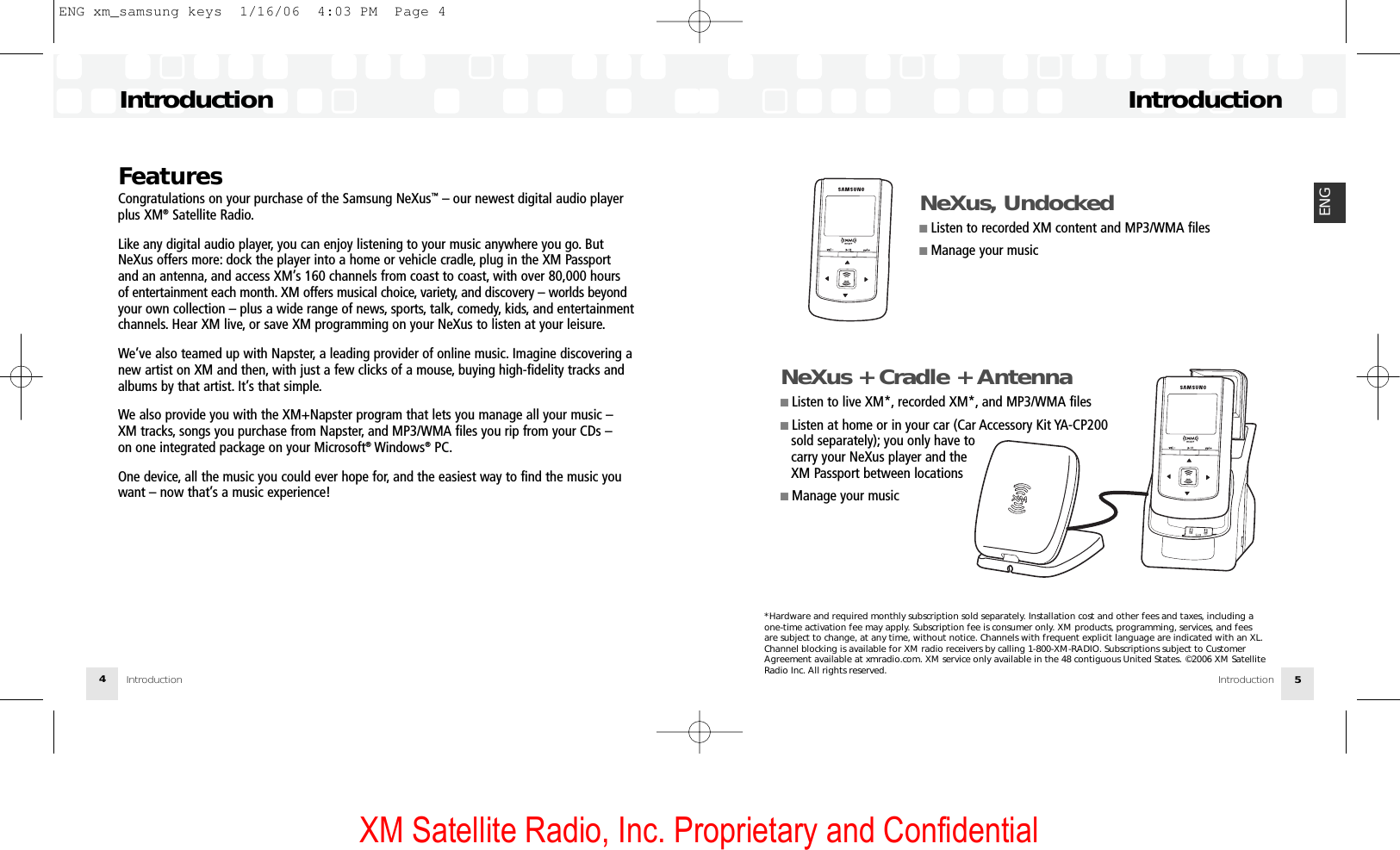 XM Satellite Radio, Inc. Proprietary and ConfidentialIntroductionIntroduction 5ENGFeaturesCongratulations on your purchase of the Samsung NeXus™– our newest digital audio playerplus XM®Satellite Radio.Like any digital audio player, you can enjoy listening to your music anywhere you go. ButNeXus offers more: dock the player into a home or vehicle cradle, plug in the XM Passportand an antenna, and access XM’s 160 channels from coast to coast, with over 80,000 hoursof entertainment each month. XM offers musical choice, variety, and discovery – worlds beyondyour own collection – plus a wide range of news, sports, talk, comedy, kids, and entertainmentchannels. Hear XM live, or save XM programming on your NeXus to listen at your leisure.We’ve also teamed up with Napster, a leading provider of online music. Imagine discovering anew artist on XM and then, with just a few clicks of a mouse, buying high-fidelity tracks andalbums by that artist. It’s that simple.We also provide you with the XM+Napster program that lets you manage all your music –XM tracks, songs you purchase from Napster, and MP3/WMA files you rip from your CDs – on one integrated package on your Microsoft®Windows®PC.One device, all the music you could ever hope for, and the easiest way to find the music youwant – now that’s a music experience!IntroductionIntroduction4NeXus, Undocked■ Listen to recorded XM content and MP3/WMA files■ Manage your music*Hardware and required monthly subscription sold separately. Installation cost and other fees and taxes, including a one-time activation fee may apply. Subscription fee is consumer only. XM products, programming, services, and fees are subject to change, at any time, without notice. Channels with frequent explicit language are indicated with an XL.Channel blocking is available for XM radio receivers by calling 1-800-XM-RADIO. Subscriptions subject to CustomerAgreement available at xmradio.com. XM service only available in the 48 contiguous United States. ©2006 XM SatelliteRadio Inc. All rights reserved.NeXus + Cradle + Antenna■ Listen to live XM*, recorded XM*, and MP3/WMA files■ Listen at home or in your car (Car Accessory Kit YA-CP200sold separately); you only have tocarry your NeXus player and the XM Passport between locations■ Manage your musicENG xm_samsung keys  1/16/06  4:03 PM  Page 4