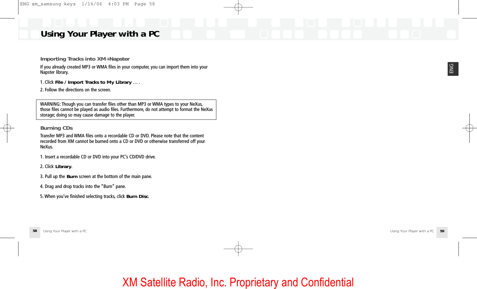 XM Satellite Radio, Inc. Proprietary and ConfidentialUsing Your Player with a PC 59ENGImporting Tracks into XM+NapsterIf you already created MP3 or WMA files in your computer, you can import them into yourNapster library.1. Click File / Import Tracks to My Library … .2. Follow the directions on the screen.WARNING: Though you can transfer files other than MP3 or WMA types to your NeXus,those files cannot be played as audio files. Furthermore, do not attempt to format the NeXusstorage; doing so may cause damage to the player.Burning CDsTransfer MP3 and WMA files onto a recordable CD or DVD. Please note that the contentrecorded from XM cannot be burned onto a CD or DVD or otherwise transferred off yourNeXus.1. Insert a recordable CD or DVD into your PC’s CD/DVD drive.2. Click Library.3. Pull up the Burn screen at the bottom of the main pane.4. Drag and drop tracks into the “Burn” pane.5. When you’ve finished selecting tracks, click Burn Disc.Using Your Player with a PCUsing Your Player with a PC58ENG xm_samsung keys  1/16/06  4:03 PM  Page 58