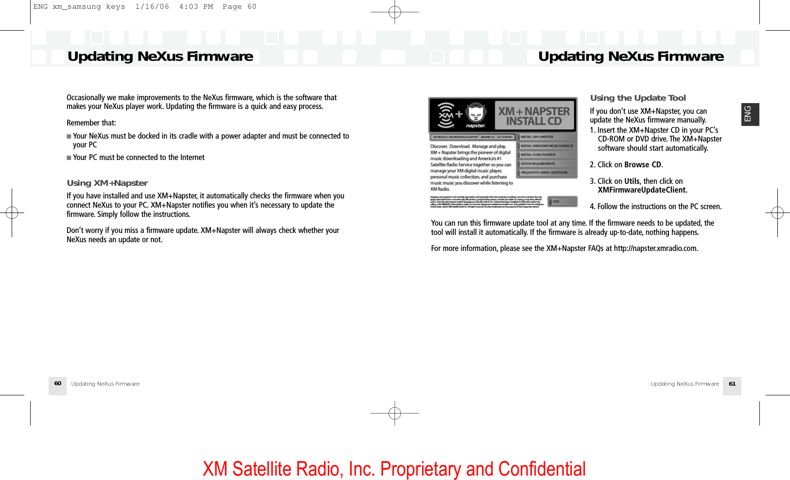 XM Satellite Radio, Inc. Proprietary and ConfidentialUsing the Update ToolIf you don’t use XM+Napster, you canupdate the NeXus firmware manually.1. Insert the XM+Napster CD in your PC’s CD-ROM or DVD drive. The XM+Napstersoftware should start automatically.2. Click on Browse CD.3. Click on Utils, then click on XMFirmwareUpdateClient.4. Follow the instructions on the PC screen.You can run this firmware update tool at any time. If the firmware needs to be updated, thetool will install it automatically. If the firmware is already up-to-date, nothing happens.For more information, please see the XM+Napster FAQs at http://napster.xmradio.com.Updating NeXus FirmwareUpdating NeXus Firmware 61ENGOccasionally we make improvements to the NeXus firmware, which is the software thatmakes your NeXus player work. Updating the firmware is a quick and easy process.Remember that:■ Your NeXus must be docked in its cradle with a power adapter and must be connected toyour PC■ Your PC must be connected to the InternetUsing XM+NapsterIf you have installed and use XM+Napster, it automatically checks the firmware when youconnect NeXus to your PC. XM+Napster notifies you when it’s necessary to update thefirmware. Simply follow the instructions.Don’t worry if you miss a firmware update. XM+Napster will always check whether yourNeXus needs an update or not.Updating NeXus FirmwareUpdating NeXus Firmware60ENG xm_samsung keys  1/16/06  4:03 PM  Page 60