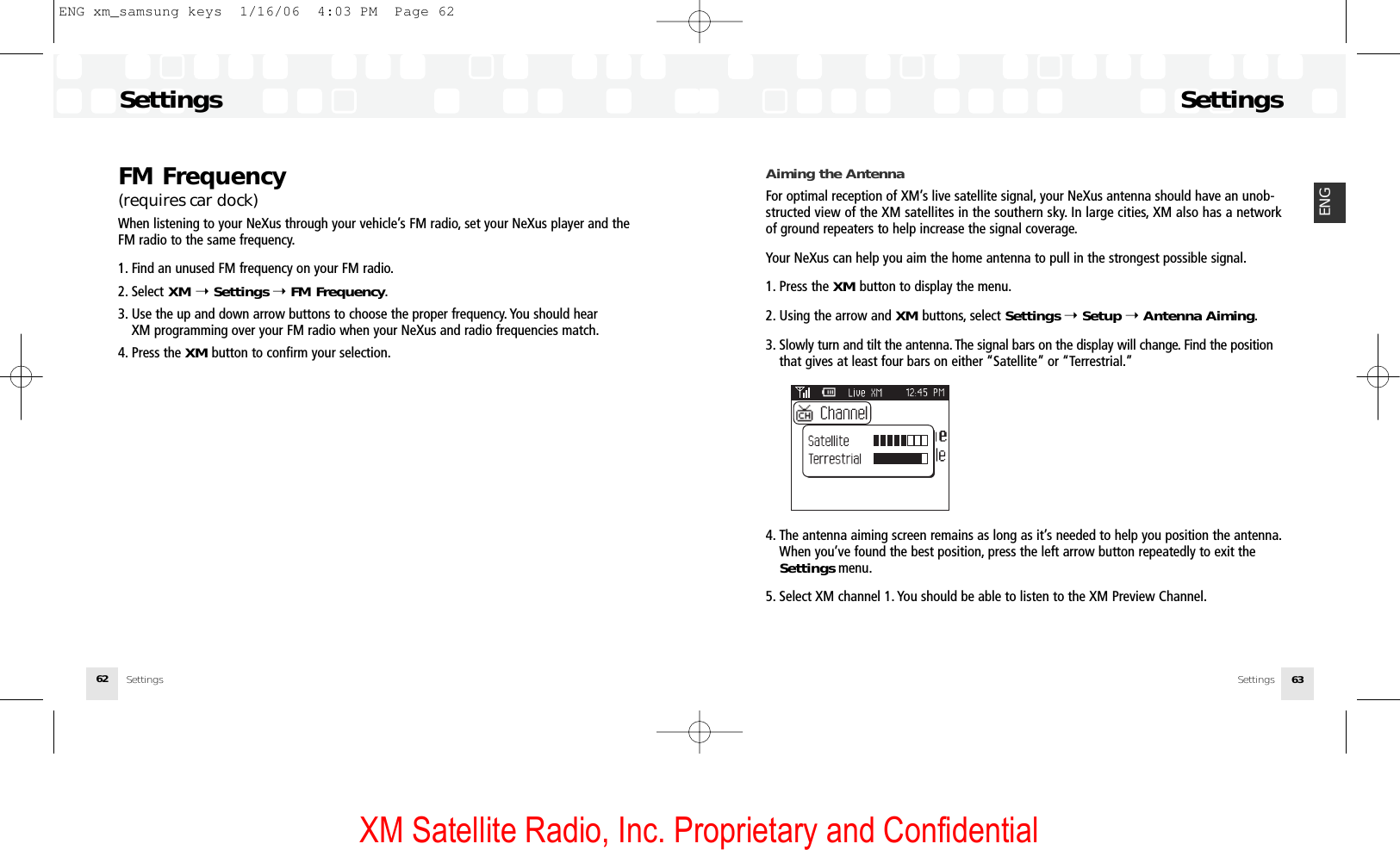 XM Satellite Radio, Inc. Proprietary and ConfidentialSettingsSettings 63ENGFM Frequency (requires car dock)When listening to your NeXus through your vehicle’s FM radio, set your NeXus player and theFM radio to the same frequency.1. Find an unused FM frequency on your FM radio.2. Select XM ➝Settings ➝FM Frequency.3. Use the up and down arrow buttons to choose the proper frequency. You should hear XM programming over your FM radio when your NeXus and radio frequencies match.4. Press the XM button to confirm your selection.SettingsSettings62Aiming the AntennaFor optimal reception of XM’s live satellite signal, your NeXus antenna should have an unob-structed view of the XM satellites in the southern sky. In large cities, XM also has a networkof ground repeaters to help increase the signal coverage.Your NeXus can help you aim the home antenna to pull in the strongest possible signal.1. Press the XM button to display the menu.2. Using the arrow and XM buttons, select Settings ➝Setup ➝Antenna Aiming.3. Slowly turn and tilt the antenna. The signal bars on the display will change. Find the positionthat gives at least four bars on either “Satellite” or “Terrestrial.”4. The antenna aiming screen remains as long as it’s needed to help you position the antenna.When you’ve found the best position, press the left arrow button repeatedly to exit the Settings menu.5. Select XM channel 1. You should be able to listen to the XM Preview Channel.ENG xm_samsung keys  1/16/06  4:03 PM  Page 62