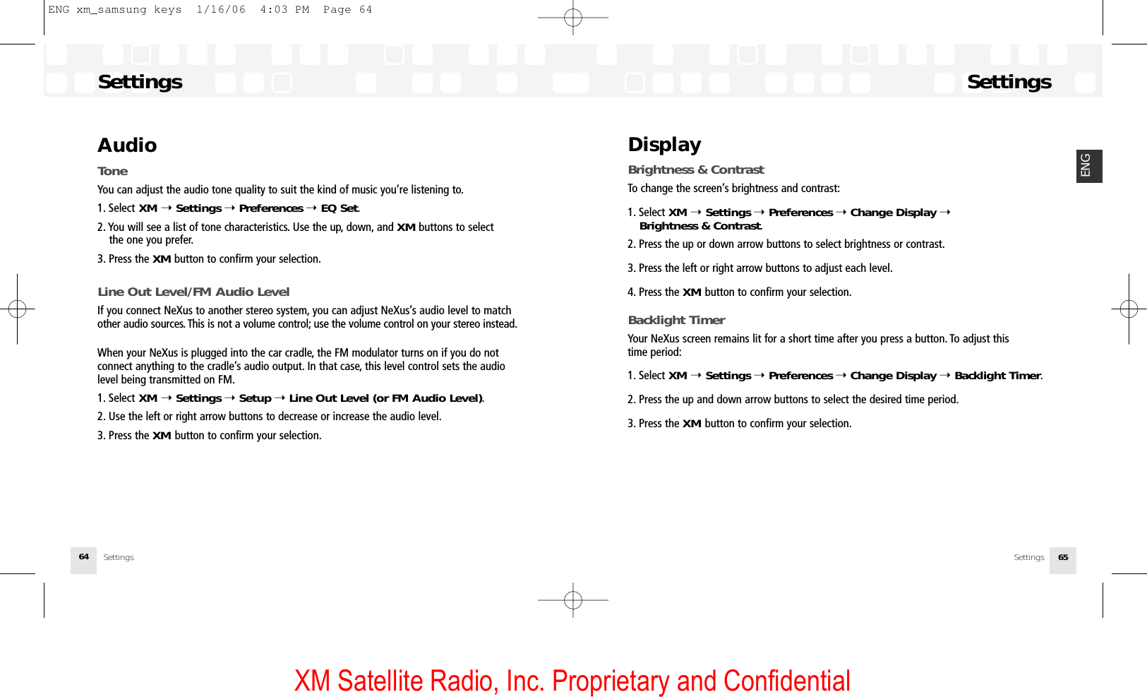 XM Satellite Radio, Inc. Proprietary and ConfidentialSettingsSettings 65ENGDisplayBrightness &amp; ContrastTo change the screen’s brightness and contrast:1. Select XM ➝Settings ➝Preferences ➝Change Display ➝Brightness &amp; Contrast.2. Press the up or down arrow buttons to select brightness or contrast.3. Press the left or right arrow buttons to adjust each level.4. Press the XM button to confirm your selection.Backlight TimerYour NeXus screen remains lit for a short time after you press a button. To adjust this time period:1. Select XM ➝Settings ➝Preferences ➝Change Display ➝Backlight Timer.2. Press the up and down arrow buttons to select the desired time period.3. Press the XM button to confirm your selection.SettingsSettings64AudioToneYou can adjust the audio tone quality to suit the kind of music you’re listening to.1. Select XM ➝Settings ➝Preferences ➝EQ Set.2. You will see a list of tone characteristics. Use the up, down, and XM buttons to select the one you prefer.3. Press the XM button to confirm your selection.Line Out Level/FM Audio LevelIf you connect NeXus to another stereo system, you can adjust NeXus’s audio level to matchother audio sources. This is not a volume control; use the volume control on your stereo instead.When your NeXus is plugged into the car cradle, the FM modulator turns on if you do not connect anything to the cradle’s audio output. In that case, this level control sets the audiolevel being transmitted on FM.1. Select XM ➝Settings ➝Setup ➝Line Out Level (or FM Audio Level).2. Use the left or right arrow buttons to decrease or increase the audio level.3. Press the XM button to confirm your selection.ENG xm_samsung keys  1/16/06  4:03 PM  Page 64