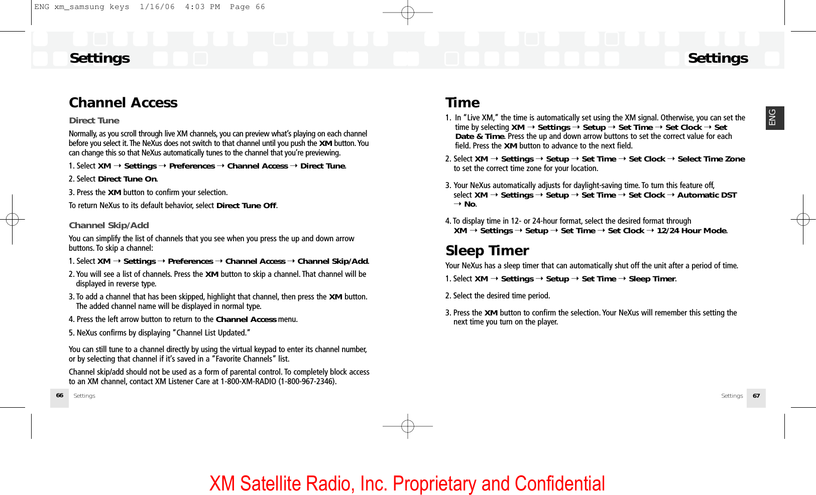 XM Satellite Radio, Inc. Proprietary and ConfidentialSettingsSettings 67ENGChannel AccessDirect TuneNormally, as you scroll through live XM channels, you can preview what’s playing on each channelbefore you select it. The NeXus does not switch to that channel until you push the XM button. Youcan change this so that NeXus automatically tunes to the channel that you’re previewing.1. Select XM ➝Settings ➝Preferences ➝Channel Access ➝Direct Tune.2. Select Direct Tune On.3. Press the XM button to confirm your selection.To return NeXus to its default behavior, select Direct Tune Off.Channel Skip/AddYou can simplify the list of channels that you see when you press the up and down arrow buttons. To skip a channel:1. Select XM ➝Settings ➝Preferences ➝Channel Access ➝Channel Skip/Add.2. You will see a list of channels. Press the XM button to skip a channel. That channel will be displayed in reverse type.3. To add a channel that has been skipped, highlight that channel, then press the XM button.The added channel name will be displayed in normal type.4. Press the left arrow button to return to the Channel Access menu.5. NeXus confirms by displaying “Channel List Updated.”You can still tune to a channel directly by using the virtual keypad to enter its channel number,or by selecting that channel if it’s saved in a “Favorite Channels” list.Channel skip/add should not be used as a form of parental control. To completely block accessto an XM channel, contact XM Listener Care at 1-800-XM-RADIO (1-800-967-2346).Settings66Time1. In “Live XM,” the time is automatically set using the XM signal. Otherwise, you can set thetime by selecting XM ➝Settings ➝Setup ➝Set Time ➝Set Clock ➝Set Date &amp; Time. Press the up and down arrow buttons to set the correct value for each field. Press the XM button to advance to the next field.2. Select XM ➝Settings ➝Setup ➝Set Time ➝Set Clock ➝Select Time Zoneto set the correct time zone for your location.3. Your NeXus automatically adjusts for daylight-saving time. To turn this feature off,select XM ➝Settings ➝Setup ➝Set Time ➝Set Clock ➝Automatic DST➝No.4. To display time in 12- or 24-hour format, select the desired format through XM ➝Settings ➝Setup ➝Set Time ➝Set Clock ➝12/24 Hour Mode.Sleep TimerYour NeXus has a sleep timer that can automatically shut off the unit after a period of time.1. Select XM ➝Settings ➝Setup ➝Set Time ➝Sleep Timer.2. Select the desired time period.3. Press the XM button to confirm the selection. Your NeXus will remember this setting the next time you turn on the player.SettingsENG xm_samsung keys  1/16/06  4:03 PM  Page 66