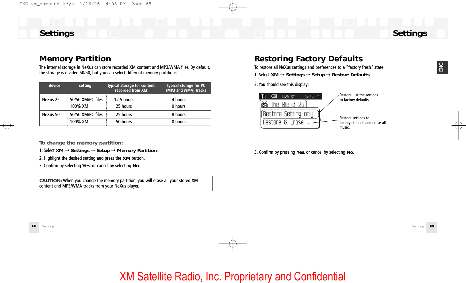 XM Satellite Radio, Inc. Proprietary and ConfidentialRestoring Factory DefaultsTo restore all NeXus settings and preferences to a “factory fresh” state:1. Select XM ➝Settings ➝Setup ➝Restore Defaults.2. You should see this display:3. Confirm by pressing Yes, or cancel by selecting No.SettingsSettings 69ENGSettingsSettings68Memory PartitionThe internal storage in NeXus can store recorded XM content and MP3/WMA files. By default,the storage is divided 50/50, but you can select different memory partitions:device setting typical storage for content  typical storage for PC recorded from XM (MP3 and WMA) tracksNeXus 25 50/50 XM/PC files 12.5 hours 4 hours100% XM 25 hours 0 hoursNeXus 50 50/50 XM/PC files 25 hours 8 hours100% XM 50 hours 0 hoursTo change the memory partition:1. Select XM ➝Settings ➝Setup ➝Memory Partition.2. Highlight the desired setting and press the XM button.3. Confirm by selecting Yes, or cancel by selecting No.CAUTION: When you change the memory partition, you will erase all your stored XM content and MP3/WMA tracks from your NeXus player.Restore just the settings to factory defaults.Restore settings to factory defaults and erase allmusic.ENG xm_samsung keys  1/16/06  4:03 PM  Page 68