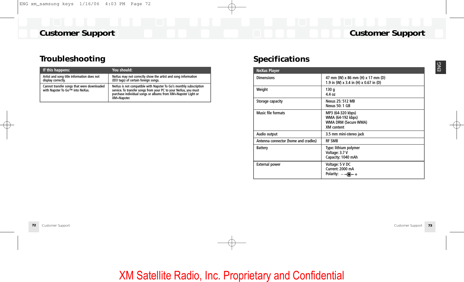 XM Satellite Radio, Inc. Proprietary and ConfidentialCustomer Support 73ENGCustomer SupportCustomer Support72SpecificationsNeXus PlayerDimensions 47 mm (W) x 86 mm (H) x 17 mm (D)1.9 in (W) x 3.4 in (H) x 0.67 in (D)Weight 130 g4.4 ozStorage capacity Nexus 25: 512 MBNexus 50: 1 GBMusic file formats MP3 (64-320 kbps)WMA (64-192 kbps)WMA DRM (Secure WMA)XM contentAudio output 3.5 mm mini-stereo jackAntenna connector (home and cradles) RF SMBBattery Type: lithium polymerVoltage: 3.7 VCapacity: 1040 mAhExternal power Voltage: 5 V DCCurrent: 2000 mAPolarity:TroubleshootingIf this happens: You should:Artist and song title information does not  NeXus may not correctly show the artist and song information display correctly. (ID3 tags) of certain foreign songs.Cannot transfer songs that were downloaded   NeXus is not compatible with Napster To Go’s monthly subscriptionwith Napster To Go™ into NeXus. service. To transfer songs from your PC to your NeXus, you must purchase individual songs or albums from XM+Napster Light or XM+Napster.Customer SupportENG xm_samsung keys  1/16/06  4:03 PM  Page 72