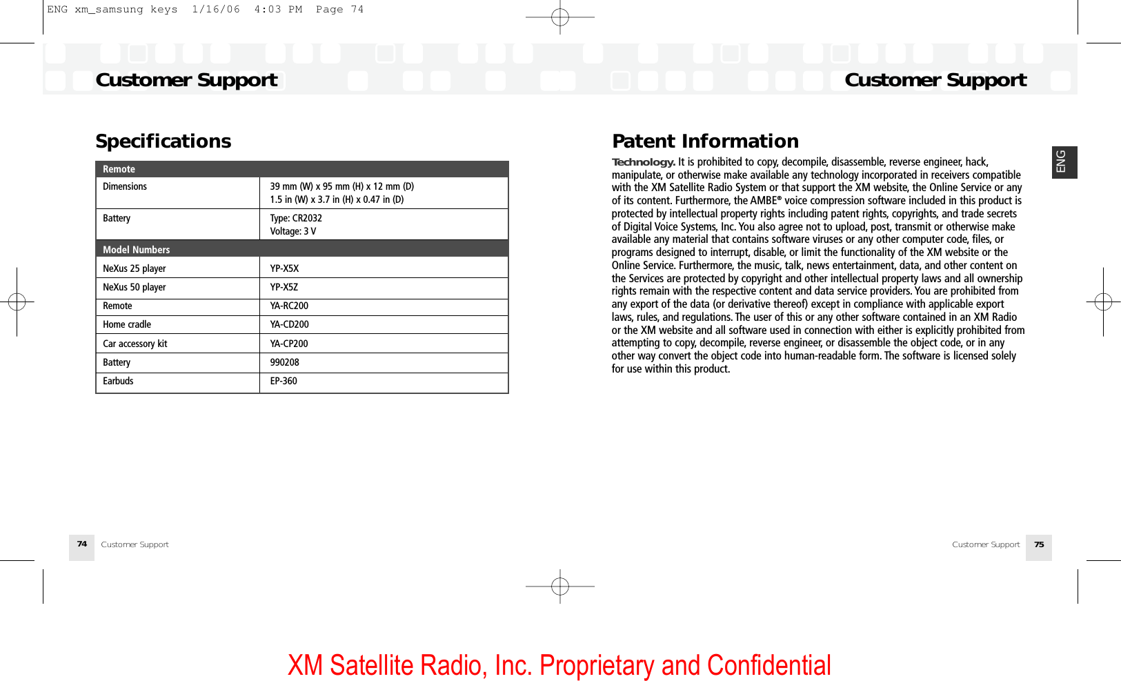 XM Satellite Radio, Inc. Proprietary and Confidential74 75ENGPatent InformationTechnology. It is prohibited to copy, decompile, disassemble, reverse engineer, hack,manipulate, or otherwise make available any technology incorporated in receivers compatiblewith the XM Satellite Radio System or that support the XM website, the Online Service or anyof its content. Furthermore, the AMBE®voice compression software included in this product isprotected by intellectual property rights including patent rights, copyrights, and trade secretsof Digital Voice Systems, Inc. You also agree not to upload, post, transmit or otherwise makeavailable any material that contains software viruses or any other computer code, files, or programs designed to interrupt, disable, or limit the functionality of the XM website or theOnline Service. Furthermore, the music, talk, news entertainment, data, and other content onthe Services are protected by copyright and other intellectual property laws and all ownershiprights remain with the respective content and data service providers. You are prohibited fromany export of the data (or derivative thereof) except in compliance with applicable exportlaws, rules, and regulations. The user of this or any other software contained in an XM Radioor the XM website and all software used in connection with either is explicitly prohibited fromattempting to copy, decompile, reverse engineer, or disassemble the object code, or in anyother way convert the object code into human-readable form. The software is licensed solelyfor use within this product.Customer SupportCustomer SupportCustomer SupportCustomer SupportSpecificationsRemoteDimensions 39 mm (W) x 95 mm (H) x 12 mm (D)1.5 in (W) x 3.7 in (H) x 0.47 in (D)Battery Type: CR2032Voltage: 3 VModel NumbersNeXus 25 player YP-X5XNeXus 50 player YP-X5ZRemote YA-RC200Home cradle YA-CD200Car accessory kit YA-CP200Battery 990208Earbuds EP-360ENG xm_samsung keys  1/16/06  4:03 PM  Page 74