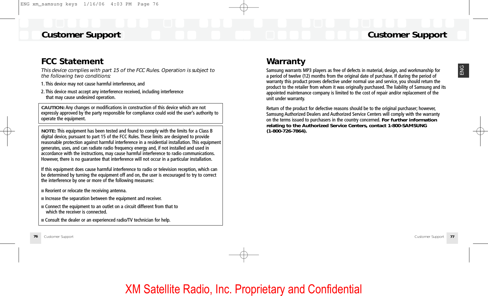 XM Satellite Radio, Inc. Proprietary and Confidential76 77ENGWarrantySamsung warrants MP3 players as free of defects in material, design, and workmanship for a period of twelve (12) months from the original date of purchase. If during the period of warranty this product proves defective under normal use and service, you should return theproduct to the retailer from whom it was originally purchased. The liability of Samsung and itsappointed maintenance company is limited to the cost of repair and/or replacement of theunit under warranty.Return of the product for defective reasons should be to the original purchaser; however,Samsung Authorized Dealers and Authorized Service Centers will comply with the warranty on the terms issued to purchasers in the country concerned. For further informationrelating to the Authorized Service Centers, contact 1-800-SAMSUNG (1-800-726-7864).Customer SupportCustomer SupportCustomer SupportCustomer SupportFCC StatementThis device complies with part 15 of the FCC Rules. Operation is subject tothe following two conditions:1. This device may not cause harmful interference, and2. This device must accept any interference received, including interference that may cause undesired operation.CAUTION: Any changes or modifications in construction of this device which are notexpressly approved by the party responsible for compliance could void the user’s authority tooperate the equipment.NOTE: This equipment has been tested and found to comply with the limits for a Class B digital device, pursuant to part 15 of the FCC Rules. These limits are designed to provide reasonable protection against harmful interference in a residential installation. This equipmentgenerates, uses, and can radiate radio frequency energy and, if not installed and used in accordance with the instructions, may cause harmful interference to radio communications.However, there is no guarantee that interference will not occur in a particular installation.If this equipment does cause harmful interference to radio or television reception, which canbe determined by turning the equipment off and on, the user is encouraged to try to correctthe interference by one or more of the following measures:■ Reorient or relocate the receiving antenna.■ Increase the separation between the equipment and receiver.■ Connect the equipment to an outlet on a circuit different from that to which the receiver is connected.■ Consult the dealer or an experienced radio/TV technician for help.ENG xm_samsung keys  1/16/06  4:03 PM  Page 76