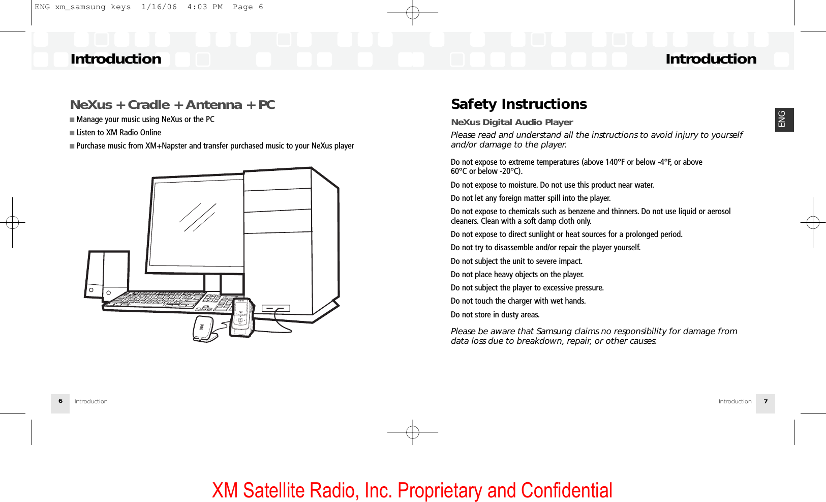 XM Satellite Radio, Inc. Proprietary and ConfidentialSafety Instructions NeXus Digital Audio PlayerPlease read and understand all the instructions to avoid injury to yourselfand/or damage to the player.Do not expose to extreme temperatures (above 140°F or below -4°F, or above 60°C or below -20°C).Do not expose to moisture. Do not use this product near water.Do not let any foreign matter spill into the player.Do not expose to chemicals such as benzene and thinners. Do not use liquid or aerosol cleaners. Clean with a soft damp cloth only.Do not expose to direct sunlight or heat sources for a prolonged period.Do not try to disassemble and/or repair the player yourself.Do not subject the unit to severe impact.Do not place heavy objects on the player.Do not subject the player to excessive pressure.Do not touch the charger with wet hands.Do not store in dusty areas.Please be aware that Samsung claims no responsibility for damage fromdata loss due to breakdown, repair, or other causes.IntroductionIntroduction 7ENGNeXus + Cradle + Antenna + PC■ Manage your music using NeXus or the PC■ Listen to XM Radio Online■ Purchase music from XM+Napster and transfer purchased music to your NeXus playerIntroductionIntroduction6ENG xm_samsung keys  1/16/06  4:03 PM  Page 6