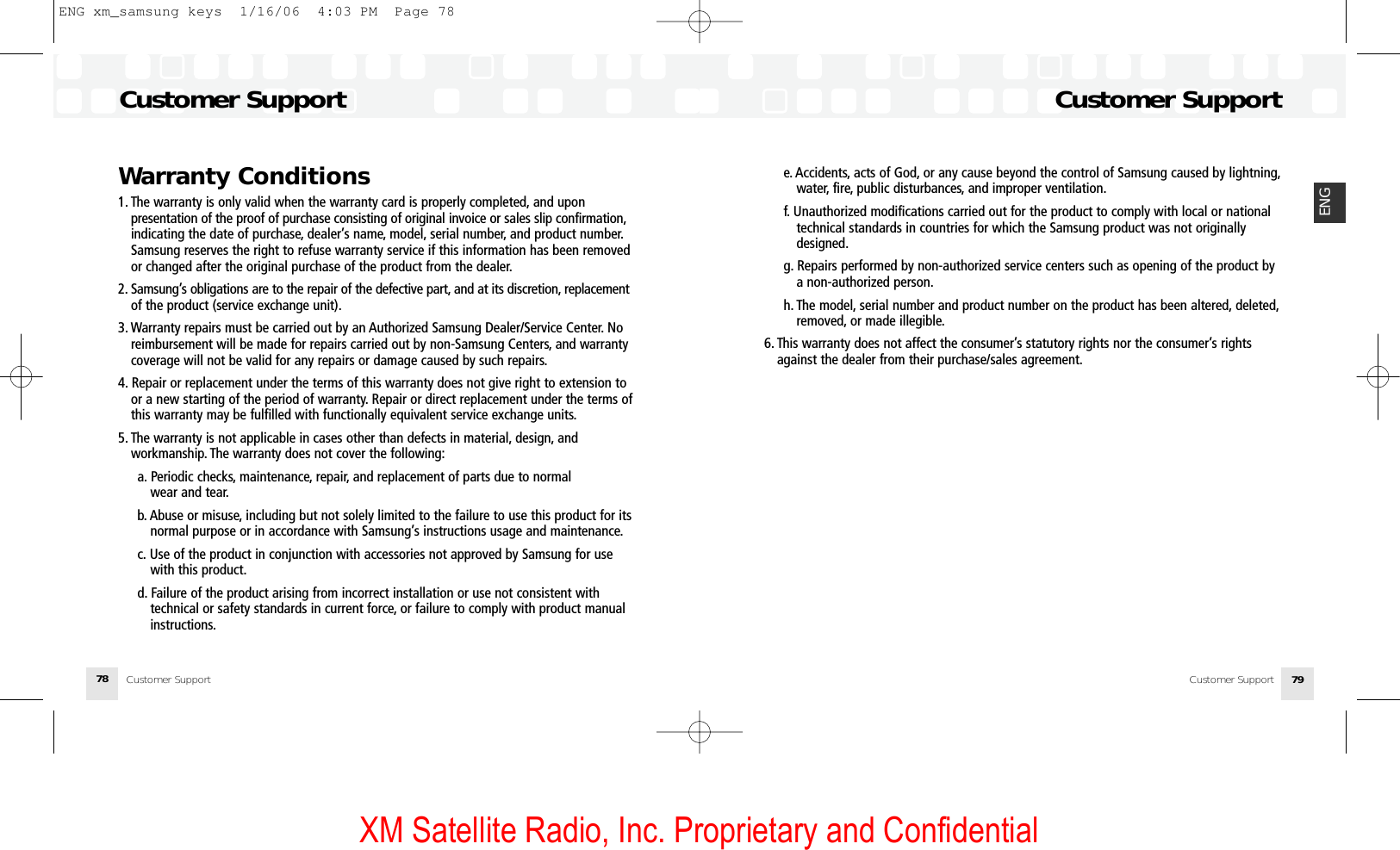 XM Satellite Radio, Inc. Proprietary and Confidentiale. Accidents, acts of God, or any cause beyond the control of Samsung caused by lightning,water, fire, public disturbances, and improper ventilation.f. Unauthorized modifications carried out for the product to comply with local or nationaltechnical standards in countries for which the Samsung product was not originallydesigned.g. Repairs performed by non-authorized service centers such as opening of the product bya non-authorized person.h. The model, serial number and product number on the product has been altered, deleted,removed, or made illegible.6. This warranty does not affect the consumer’s statutory rights nor the consumer’s rightsagainst the dealer from their purchase/sales agreement.79ENG78Warranty Conditions1. The warranty is only valid when the warranty card is properly completed, and upon presentation of the proof of purchase consisting of original invoice or sales slip confirmation,indicating the date of purchase, dealer’s name, model, serial number, and product number.Samsung reserves the right to refuse warranty service if this information has been removedor changed after the original purchase of the product from the dealer.2. Samsung’s obligations are to the repair of the defective part, and at its discretion, replacementof the product (service exchange unit).3. Warranty repairs must be carried out by an Authorized Samsung Dealer/Service Center. Noreimbursement will be made for repairs carried out by non-Samsung Centers, and warrantycoverage will not be valid for any repairs or damage caused by such repairs.4. Repair or replacement under the terms of this warranty does not give right to extension toor a new starting of the period of warranty. Repair or direct replacement under the terms ofthis warranty may be fulfilled with functionally equivalent service exchange units.5. The warranty is not applicable in cases other than defects in material, design, and workmanship. The warranty does not cover the following:a. Periodic checks, maintenance, repair, and replacement of parts due to normal wear and tear.b. Abuse or misuse, including but not solely limited to the failure to use this product for itsnormal purpose or in accordance with Samsung’s instructions usage and maintenance.c. Use of the product in conjunction with accessories not approved by Samsung for usewith this product.d. Failure of the product arising from incorrect installation or use not consistent with technical or safety standards in current force, or failure to comply with product manualinstructions.Customer SupportCustomer SupportCustomer SupportCustomer SupportENG xm_samsung keys  1/16/06  4:03 PM  Page 78