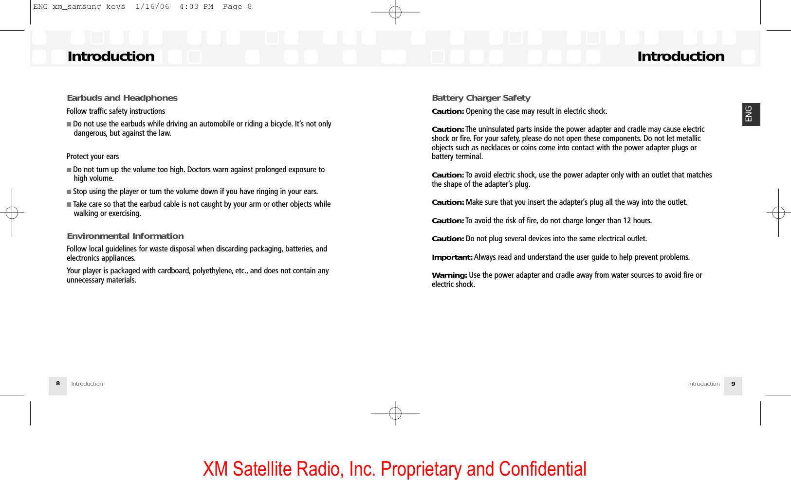 XM Satellite Radio, Inc. Proprietary and ConfidentialBattery Charger SafetyCaution: Opening the case may result in electric shock.Caution: The uninsulated parts inside the power adapter and cradle may cause electricshock or fire. For your safety, please do not open these components. Do not let metallicobjects such as necklaces or coins come into contact with the power adapter plugs or battery terminal.Caution:To avoid electric shock, use the power adapter only with an outlet that matchesthe shape of the adapter’s plug.Caution: Make sure that you insert the adapter’s plug all the way into the outlet.Caution: To avoid the risk of fire, do not charge longer than 12 hours.Caution: Do not plug several devices into the same electrical outlet.Important: Always read and understand the user guide to help prevent problems.Warning: Use the power adapter and cradle away from water sources to avoid fire or electric shock.IntroductionIntroduction 9ENGEarbuds and HeadphonesFollow traffic safety instructions■ Do not use the earbuds while driving an automobile or riding a bicycle. It’s not only dangerous, but against the law.Protect your ears■ Do not turn up the volume too high. Doctors warn against prolonged exposure to high volume.■ Stop using the player or turn the volume down if you have ringing in your ears.■ Take care so that the earbud cable is not caught by your arm or other objects while walking or exercising.Environmental InformationFollow local guidelines for waste disposal when discarding packaging, batteries, and electronics appliances.Your player is packaged with cardboard, polyethylene, etc., and does not contain any unnecessary materials.IntroductionIntroduction8ENG xm_samsung keys  1/16/06  4:03 PM  Page 8