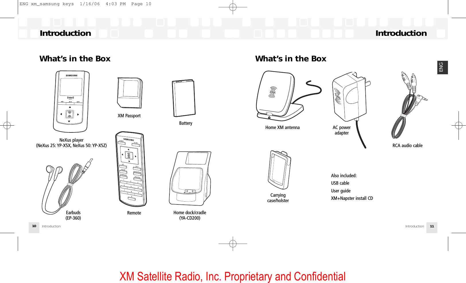 XM Satellite Radio, Inc. Proprietary and ConfidentialIntroduction10IntroductionIntroduction 11ENGWhat’s in the BoxNeXus player (NeXus 25: YP-X5X, NeXus 50: YP-X5Z)XM PassportBatteryHome dock/cradle (YA-CD200)Earbuds(EP-360)RemoteWhat’s in the BoxHome XM antenna AC power adapterRCA audio cableAlso included:USB cableUser guideXM+Napster install CDCarrying case/holsterIntroductionENG xm_samsung keys  1/16/06  4:03 PM  Page 10