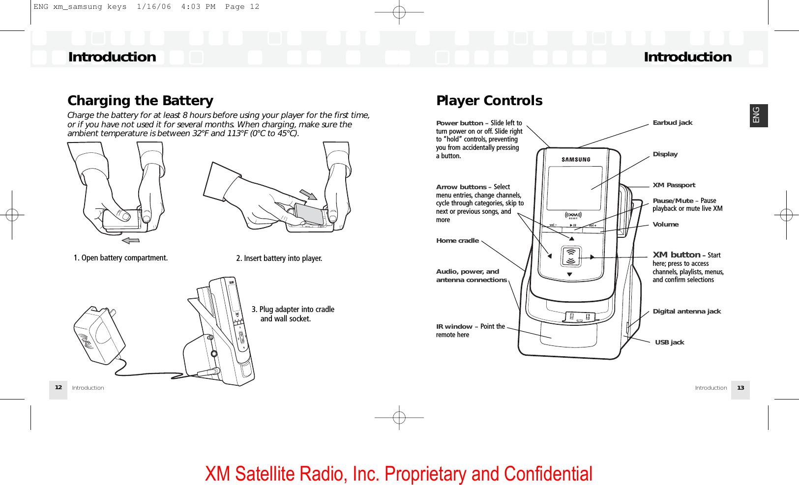 XM Satellite Radio, Inc. Proprietary and ConfidentialCharging the BatteryCharge the battery for at least 8 hours before using your player for the first time,or if you have not used it for several months. When charging, make sure theambient temperature is between 32°F and 113°F (0°C to 45°C).Introduction121. Open battery compartment. 2. Insert battery into player.3. Plug adapter into cradleand wall socket.Player ControlsIntroductionIntroduction 13ENGPower button – Slide left toturn power on or off. Slide rightto “hold” controls, preventingyou from accidentally pressinga button.Arrow buttons – Select menu entries, change channels,cycle through categories, skip tonext or previous songs, andmoreHome cradleAudio, power, and antenna connectionsIR window – Point theremote hereEarbud jackDisplayXM Passport Pause/Mute –Pause playback or mute live XMVolumeXM button –Starthere; press to access channels, playlists, menus,and confirm selectionsDigital antenna jackUSB jackIntroductionENG xm_samsung keys  1/16/06  4:03 PM  Page 12