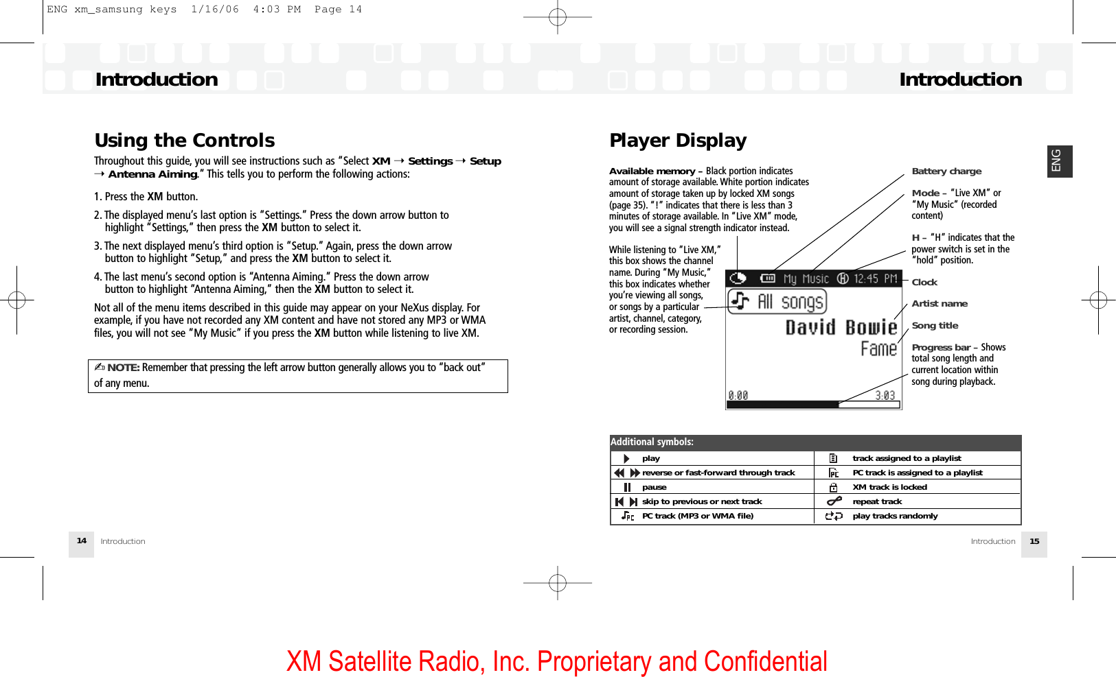 XM Satellite Radio, Inc. Proprietary and ConfidentialPlayer DisplayIntroductionIntroduction 15ENGUsing the ControlsThroughout this guide, you will see instructions such as “Select XM ➝Settings ➝Setup➝Antenna Aiming.” This tells you to perform the following actions:1. Press the XM button.2. The displayed menu’s last option is “Settings.” Press the down arrow button to highlight “Settings,” then press the XM button to select it.3. The next displayed menu’s third option is “Setup.” Again, press the down arrow button to highlight “Setup,” and press the XM button to select it.4. The last menu’s second option is “Antenna Aiming.” Press the down arrow button to highlight “Antenna Aiming,” then the XM button to select it.Not all of the menu items described in this guide may appear on your NeXus display. Forexample, if you have not recorded any XM content and have not stored any MP3 or WMAfiles, you will not see “My Music” if you press the XM button while listening to live XM.✍NOTE: Remember that pressing the left arrow button generally allows you to “back out”of any menu.IntroductionIntroduction14Battery chargeMode – “Live XM” or“My Music” (recordedcontent)H – “H” indicates that thepower switch is set in the“hold” position.ClockArtist nameSong titleProgress bar – Shows total song length and current location withinsong during playback.Available memory – Black portion indicatesamount of storage available. White portion indicatesamount of storage taken up by locked XM songs(page 35). “!” indicates that there is less than 3minutes of storage available. In “Live XM” mode,you will see a signal strength indicator instead.While listening to “Live XM,”this box shows the channel name. During “My Music,”this box indicates whether you’re viewing all songs,or songs by a particular artist, channel, category,or recording session.playreverse or fast-forward through trackpauseskip to previous or next trackPC track (MP3 or WMA file)track assigned to a playlistPC track is assigned to a playlistXM track is lockedrepeat trackplay tracks randomlyAdditional symbols:ENG xm_samsung keys  1/16/06  4:03 PM  Page 14