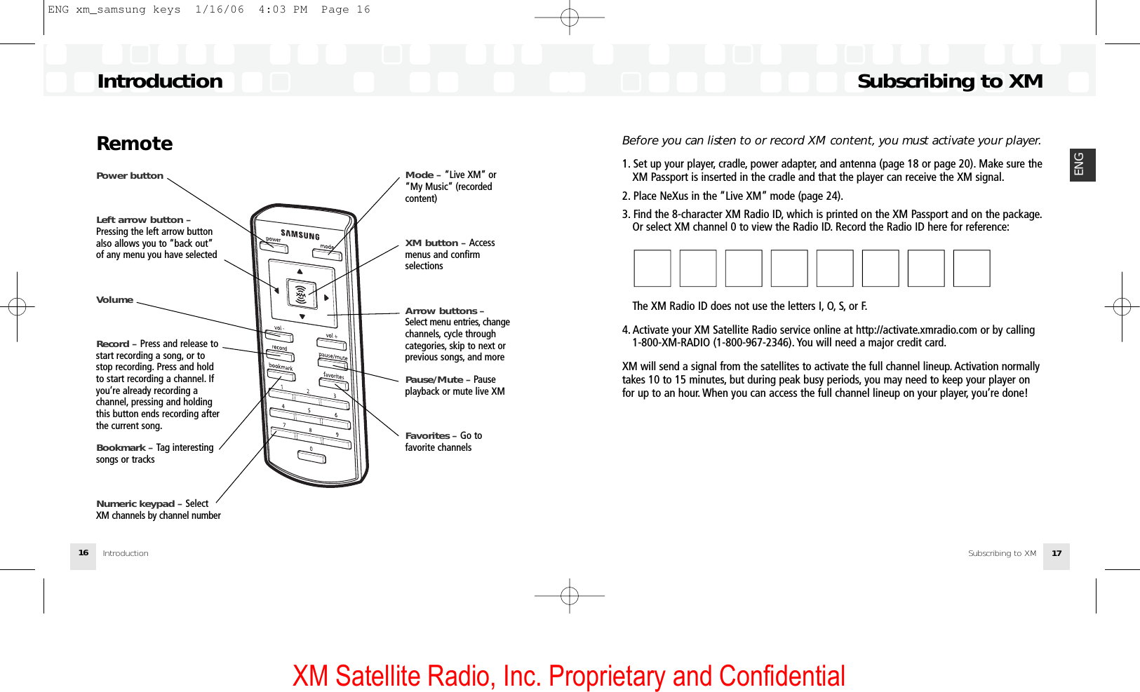 XM Satellite Radio, Inc. Proprietary and ConfidentialBefore you can listen to or record XM content, you must activate your player.1. Set up your player, cradle, power adapter, and antenna (page 18 or page 20). Make sure theXM Passport is inserted in the cradle and that the player can receive the XM signal.2. Place NeXus in the “Live XM” mode (page 24).3. Find the 8-character XM Radio ID, which is printed on the XM Passport and on the package.Or select XM channel 0 to view the Radio ID. Record the Radio ID here for reference:■■■■■■■■■■■■■■■■  The XM Radio ID does not use the letters I, O, S, or F.4. Activate your XM Satellite Radio service online at http://activate.xmradio.com or by calling 1-800-XM-RADIO (1-800-967-2346). You will need a major credit card.XM will send a signal from the satellites to activate the full channel lineup. Activation normallytakes 10 to 15 minutes, but during peak busy periods, you may need to keep your player onfor up to an hour. When you can access the full channel lineup on your player, you’re done!Subscribing to XMSubscribing to XM 17ENGIntroductionIntroduction16RemotePower buttonLeft arrow button –Pressing the left arrow buttonalso allows you to “back out”of any menu you have selected VolumeRecord – Press and release tostart recording a song, or tostop recording. Press and holdto start recording a channel. Ifyou’re already recording achannel, pressing and holdingthis button ends recording afterthe current song.Bookmark – Tag interestingsongs or tracksNumeric keypad – SelectXM channels by channel numberMode – “Live XM” or“My Music” (recordedcontent)XM button – Accessmenus and confirm selectionsArrow buttons – Select menu entries, changechannels, cycle throughcategories, skip to next orprevious songs, and morePause/Mute – Pause playback or mute live XMFavorites – Go tofavorite channelsENG xm_samsung keys  1/16/06  4:03 PM  Page 16