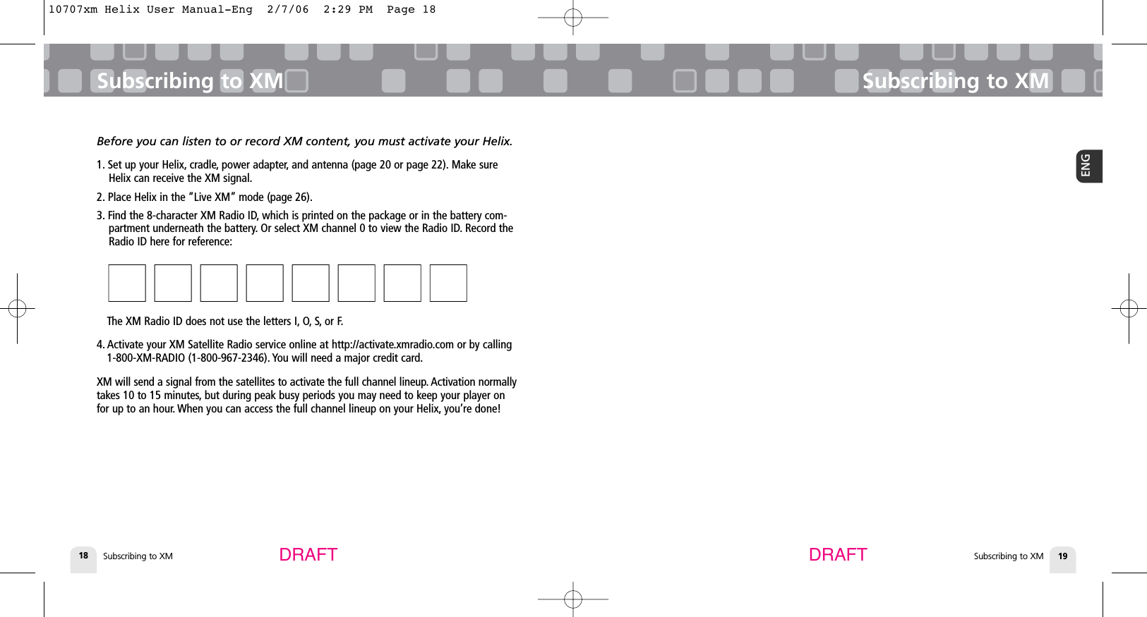 Subscribing to XM18Subscribing to XMSubscribing to XM 19ENGSubscribing to XMDRAFT DRAFTBefore you can listen to or record XM content, you must activate your Helix.1. Set up your Helix, cradle, power adapter, and antenna (page 20 or page 22). Make sureHelix can receive the XM signal.2. Place Helix in the “Live XM” mode (page 26).3. Find the 8-character XM Radio ID, which is printed on the package or in the battery com-partment underneath the battery. Or select XM channel 0 to view the Radio ID. Record theRadio ID here for reference:■■■■■■■■■■■■■■■■  The XM Radio ID does not use the letters I, O, S, or F.4. Activate your XM Satellite Radio service online at http://activate.xmradio.com or by calling 1-800-XM-RADIO (1-800-967-2346). You will need a major credit card.XM will send a signal from the satellites to activate the full channel lineup. Activation normallytakes 10 to 15 minutes, but during peak busy periods you may need to keep your player onfor up to an hour. When you can access the full channel lineup on your Helix, you’re done!10707xm Helix User Manual-Eng  2/7/06  2:29 PM  Page 18