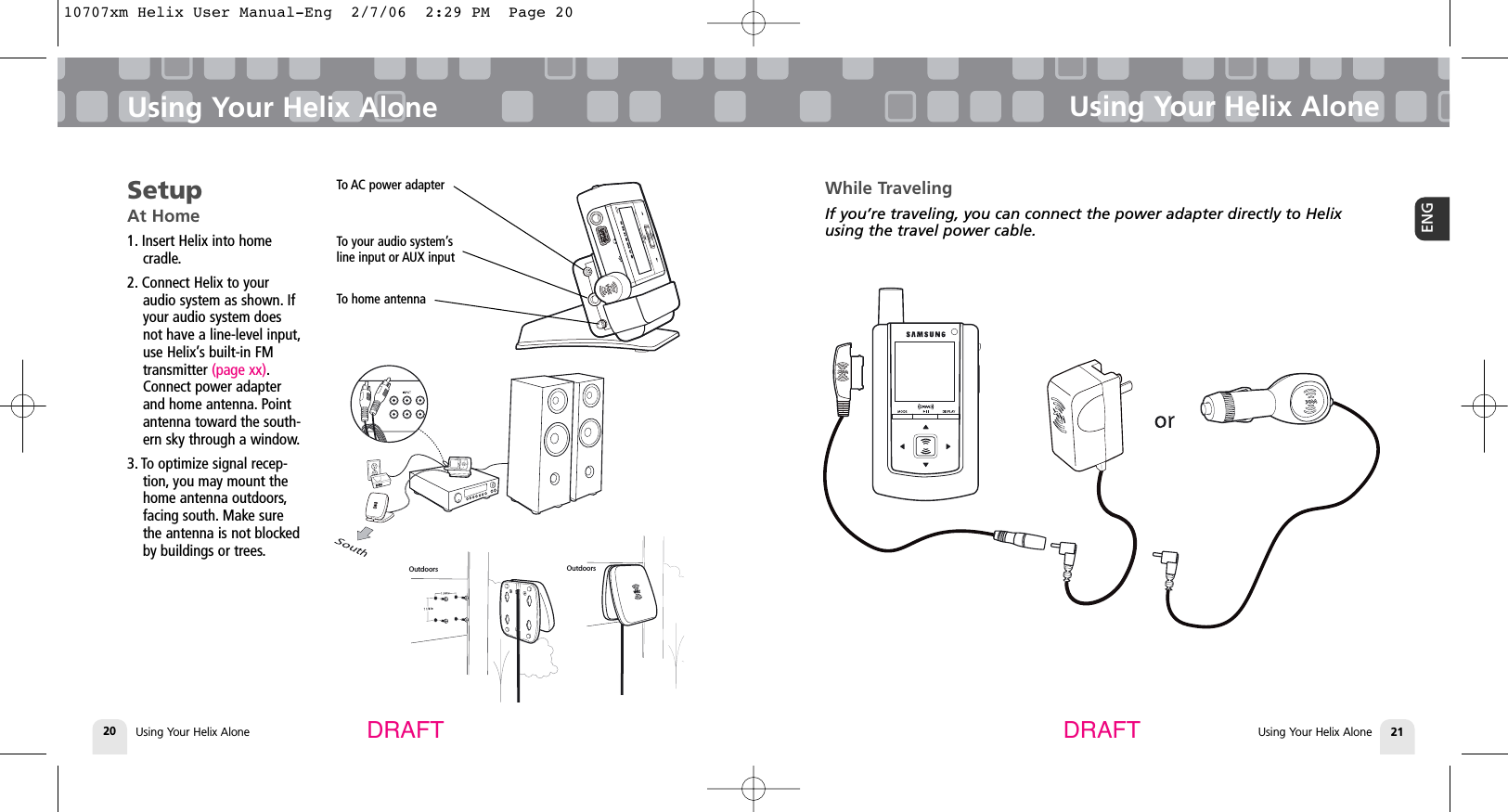 Using Your Helix AloneUsing Your Helix Alone 21ENGUsing Your Helix Alone20Using Your Helix AloneDRAFT DRAFTSetupAt Home1. Insert Helix into home cradle.2. Connect Helix to youraudio system as shown. Ifyour audio system doesnot have a line-level input,use Helix’s built-in FMtransmitter (page xx).Connect power adapterand home antenna. Pointantenna toward the south-ern sky through a window.3. To optimize signal recep-tion, you may mount thehome antenna outdoors,facing south. Make surethe antenna is not blockedby buildings or trees.To AC power adapterTo your audio system’s line input or AUX inputTo home antennaMODEDISPLAYOutdoors OutdoorsWhile TravelingIf you’re traveling, you can connect the power adapter directly to Helixusing the travel power cable.10707xm Helix User Manual-Eng  2/7/06  2:29 PM  Page 20