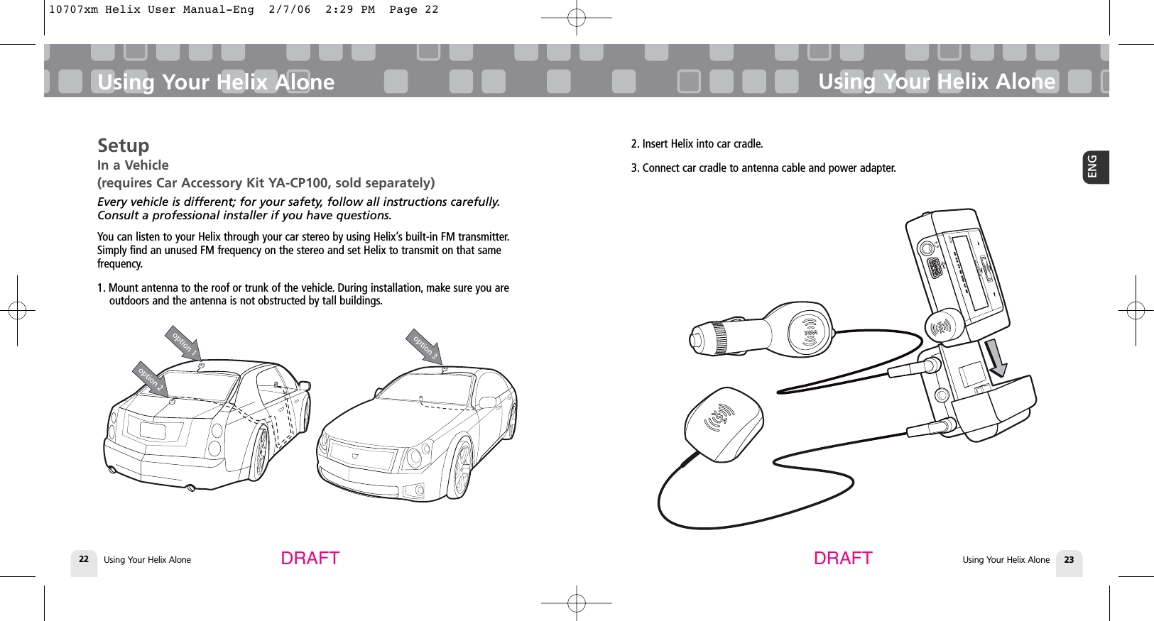 Using Your Helix Alone22SetupIn a Vehicle (requires Car Accessory Kit YA-CP100, sold separately)Every vehicle is different; for your safety, follow all instructions carefully.Consult a professional installer if you have questions.You can listen to your Helix through your car stereo by using Helix’s built-in FM transmitter.Simply find an unused FM frequency on the stereo and set Helix to transmit on that same frequency.1. Mount antenna to the roof or trunk of the vehicle. During installation, make sure you areoutdoors and the antenna is not obstructed by tall buildings.Using Your Helix AloneUsing Your Helix Alone 23ENGUsing Your Helix AloneDRAFT DRAFT2. Insert Helix into car cradle.3. Connect car cradle to antenna cable and power adapter.10707xm Helix User Manual-Eng  2/7/06  2:29 PM  Page 22