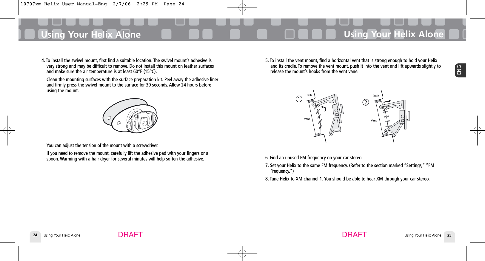 4. To install the swivel mount, first find a suitable location. The swivel mount’s adhesive isvery strong and may be difficult to remove. Do not install this mount on leather surfacesand make sure the air temperature is at least 60°F (15°C).Clean the mounting surfaces with the surface preparation kit. Peel away the adhesive linerand firmly press the swivel mount to the surface for 30 seconds. Allow 24 hours beforeusing the mount.You can adjust the tension of the mount with a screwdriver.If you need to remove the mount, carefully lift the adhesive pad with your fingers or aspoon. Warming with a hair dryer for several minutes will help soften the adhesive.Using Your Helix AloneUsing Your Helix Alone 25ENGUsing Your Helix Alone24Using Your Helix AloneDRAFT DRAFT5. To install the vent mount, find a horizontal vent that is strong enough to hold your Helixand its cradle. To remove the vent mount, push it into the vent and lift upwards slightly torelease the mount’s hooks from the vent vane.6. Find an unused FM frequency on your car stereo.7. Set your Helix to the same FM frequency. (Refer to the section marked “Settings,” “FMFrequency.”) 8. Tune Helix to XM channel 1. You should be able to hear XM through your car stereo.10707xm Helix User Manual-Eng  2/7/06  2:29 PM  Page 24