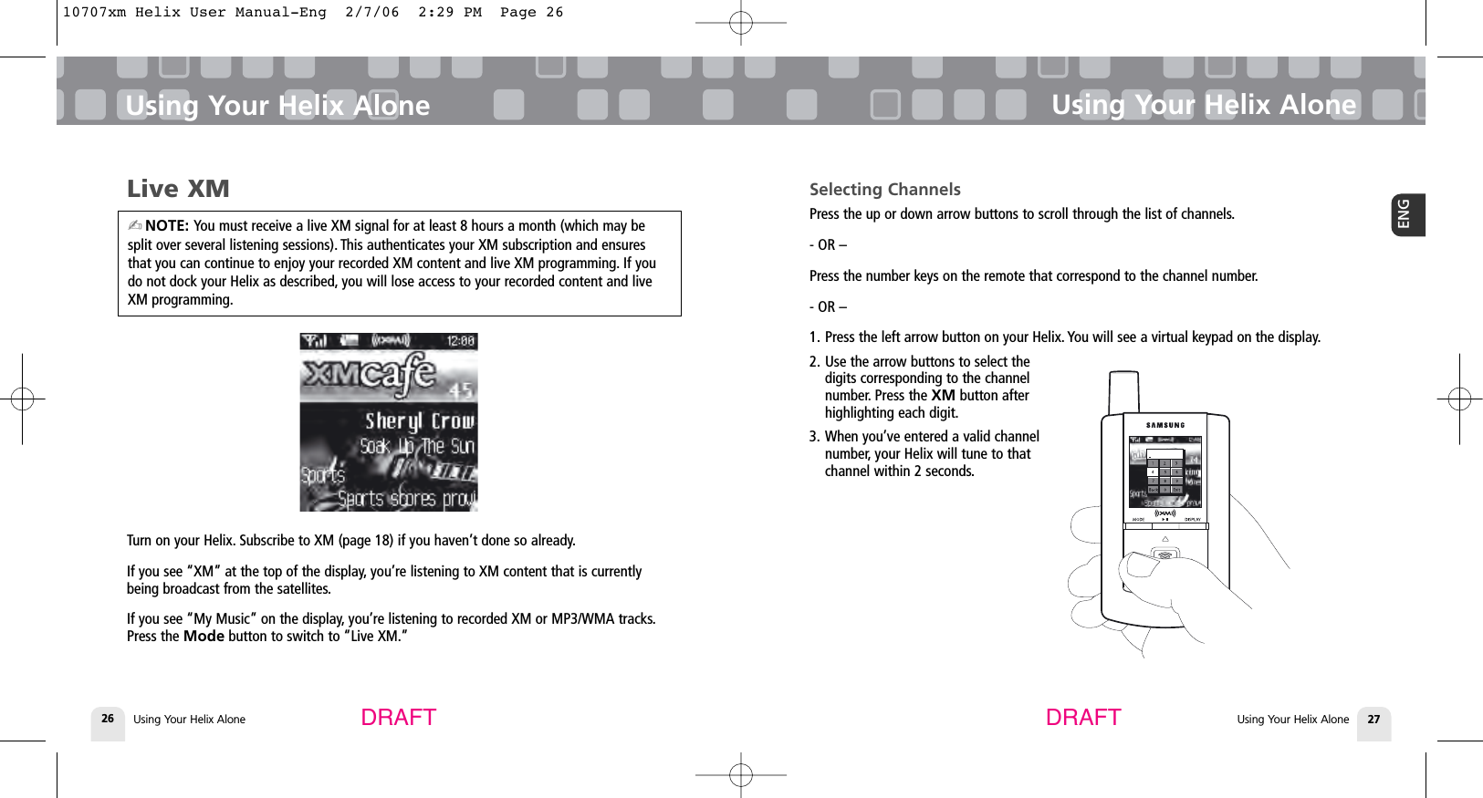 Using Your Helix Alone26Using Your Helix Alone Using Your Helix AloneUsing Your Helix Alone 27ENGDRAFT DRAFTLive XMTurn on your Helix. Subscribe to XM (page 18) if you haven’t done so already.If you see “XM” at the top of the display, you’re listening to XM content that is currentlybeing broadcast from the satellites.If you see “My Music” on the display, you’re listening to recorded XM or MP3/WMA tracks.Press the Mode button to switch to “Live XM.”Selecting ChannelsPress the up or down arrow buttons to scroll through the list of channels.- OR –Press the number keys on the remote that correspond to the channel number.- OR –1. Press the left arrow button on your Helix. You will see a virtual keypad on the display.2. Use the arrow buttons to select thedigits corresponding to the channelnumber. Press the XM button afterhighlighting each digit.3. When you’ve entered a valid channelnumber, your Helix will tune to thatchannel within 2 seconds.✍NOTE: You must receive a live XM signal for at least 8 hours a month (which may besplit over several listening sessions). This authenticates your XM subscription and ensuresthat you can continue to enjoy your recorded XM content and live XM programming. If youdo not dock your Helix as described, you will lose access to your recorded content and liveXM programming.10707xm Helix User Manual-Eng  2/7/06  2:29 PM  Page 26