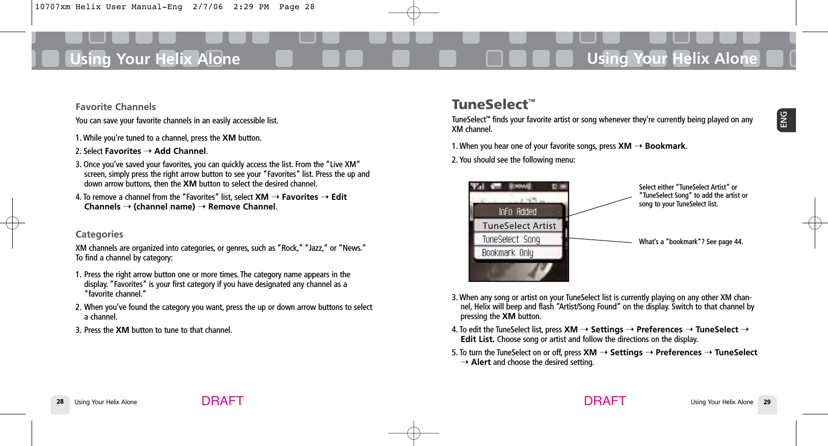 Using Your Helix Alone28Using Your Helix AloneUsing Your Helix Alone 29ENGUsing Your Helix AloneDRAFT DRAFTTuneSelect™TuneSelect™finds your favorite artist or song whenever they’re currently being played on anyXM channel.1. When you hear one of your favorite songs, press XM ➝Bookmark.2. You should see the following menu:3. When any song or artist on your TuneSelect list is currently playing on any other XM chan-nel, Helix will beep and flash “Artist/Song Found” on the display. Switch to that channel bypressing the XM button.4. To edit the TuneSelect list, press XM ➝Settings ➝Preferences ➝TuneSelect ➝Edit List. Choose song or artist and follow the directions on the display.5. To turn the TuneSelect on or off, press XM ➝Settings ➝Preferences ➝TuneSelect➝Alert and choose the desired setting.Favorite ChannelsYou can save your favorite channels in an easily accessible list.1. While you’re tuned to a channel, press the XM button.2. Select Favorites ➝Add Channel.3. Once you’ve saved your favorites, you can quickly access the list. From the “Live XM”screen, simply press the right arrow button to see your “Favorites” list. Press the up anddown arrow buttons, then the XM button to select the desired channel.4. To remove a channel from the “Favorites” list, select XM ➝Favorites ➝EditChannels ➝(channel name) ➝Remove Channel.CategoriesXM channels are organized into categories, or genres, such as “Rock,” “Jazz,” or “News.”To find a channel by category:1. Press the right arrow button one or more times. The category name appears in the display. “Favorites” is your first category if you have designated any channel as a “favorite channel.”2. When you’ve found the category you want, press the up or down arrow buttons to select a channel.3. Press the XM button to tune to that channel.Select either “TuneSelect Artist” or“TuneSelect Song” to add the artist orsong to your TuneSelect list.What’s a “bookmark”? See page 44.10707xm Helix User Manual-Eng  2/7/06  2:29 PM  Page 28
