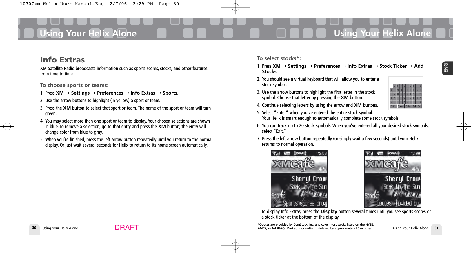 *Quotes are provided by ComStock, Inc. and cover most stocks listed on the NYSE,AMEX, or NASDAQ. Market information is delayed by approximately 25 minutes.Using Your Helix Alone30Using Your Helix AloneUsing Your Helix Alone 31ENGUsing Your Helix AloneDRAFTInfo ExtrasXM Satellite Radio broadcasts information such as sports scores, stocks, and other featuresfrom time to time.To choose sports or teams:1. Press XM ➝Settings ➝Preferences ➝Info Extras ➝Sports.2. Use the arrow buttons to highlight (in yellow) a sport or team.3. Press the XM button to select that sport or team. The name of the sport or team will turngreen.4. You may select more than one sport or team to display. Your chosen selections are shownin blue. To remove a selection, go to that entry and press the XM button; the entry willchange color from blue to gray.5. When you’re finished, press the left arrow button repeatedly until you return to the normaldisplay. Or just wait several seconds for Helix to return to its home screen automatically.To select stocks*:1. Press XM ➝Settings ➝Preferences ➝Info Extras ➝Stock Ticker ➝AddStocks.2. You should see a virtual keyboard that will allow you to enter astock symbol.3. Use the arrow buttons to highlight the first letter in the stocksymbol. Choose that letter by pressing the XM button.4. Continue selecting letters by using the arrow and XM buttons.5. Select “Enter” when you’ve entered the entire stock symbol.Your Helix is smart enough to automatically complete some stock symbols.6. You can track up to 20 stock symbols. When you’ve entered all your desired stock symbols,select “Exit.”7. Press the left arrow button repeatedly (or simply wait a few seconds) until your Helixreturns to normal operation.To display Info Extras, press the Display button several times until you see sports scores ora stock ticker at the bottom of the display.10707xm Helix User Manual-Eng  2/7/06  2:29 PM  Page 30