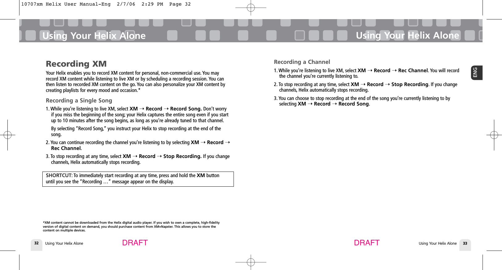 Using Your Helix Alone32Using Your Helix AloneUsing Your Helix Alone 33ENGUsing Your Helix AloneDRAFT DRAFTRecording XMYour Helix enables you to record XM content for personal, non-commercial use. You mayrecord XM content while listening to live XM or by scheduling a recording session. You canthen listen to recorded XM content on the go. You can also personalize your XM content bycreating playlists for every mood and occasion.*Recording a Single Song1. While you’re listening to live XM, select XM ➝Record ➝Record Song. Don’t worryif you miss the beginning of the song; your Helix captures the entire song even if you startup to 10 minutes after the song begins, as long as you’re already tuned to that channel.By selecting “Record Song,” you instruct your Helix to stop recording at the end of thesong.2. You can continue recording the channel you’re listening to by selecting XM ➝Record ➝Rec Channel.3. To stop recording at any time, select XM ➝Record ➝Stop Recording. If you changechannels, Helix automatically stops recording.SHORTCUT: To immediately start recording at any time, press and hold the XM button until you see the “Recording …” message appear on the display.Recording a Channel1. While you’re listening to live XM, select XM ➝Record ➝Rec Channel. You will recordthe channel you’re currently listening to.2. To stop recording at any time, select XM ➝Record ➝Stop Recording. If you changechannels, Helix automatically stops recording.3. You can choose to stop recording at the end of the song you’re currently listening to byselecting XM ➝Record ➝Record Song.*XM content cannot be downloaded from the Helix digital audio player. If you wish to own a complete, high-fidelity version of digital content on demand, you should purchase content from XM+Napster. This allows you to store the content on multiple devices.10707xm Helix User Manual-Eng  2/7/06  2:29 PM  Page 32