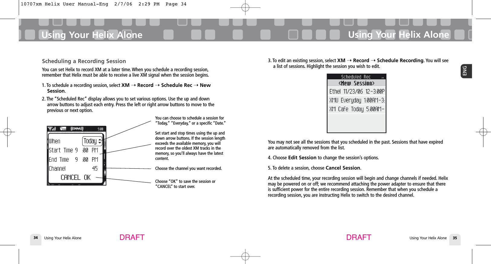 DRAFT DRAFTUsing Your Helix Alone34Using Your Helix AloneUsing Your Helix Alone 35ENGUsing Your Helix AloneScheduling a Recording SessionYou can set Helix to record XM at a later time. When you schedule a recording session,remember that Helix must be able to receive a live XM signal when the session begins.1. To schedule a recording session, select XM ➝Record ➝Schedule Rec ➝NewSession.2. The “Scheduled Rec” display allows you to set various options. Use the up and downarrow buttons to adjust each entry. Press the left or right arrow buttons to move to theprevious or next option.TodayCANCEL OKYou can choose to schedule a session for“Today,” ”Everyday,” or a specific “Date.”Set start and stop times using the up anddown arrow buttons. If the session lengthexceeds the available memory, you willrecord over the oldest XM tracks in thememory, so you’ll always have the latestcontent.Choose the channel you want recorded.Choose “OK” to save the session or“CANCEL” to start over.3. To edit an existing session, select XM ➝Record ➝Schedule Recording. You will seea list of sessions. Highlight the session you wish to edit.You may not see all the sessions that you scheduled in the past. Sessions that have expiredare automatically removed from the list.4. Choose Edit Session to change the session’s options.5. To delete a session, choose Cancel Session.At the scheduled time, your recording session will begin and change channels if needed. Helixmay be powered on or off; we recommend attaching the power adapter to ensure that thereis sufficient power for the entire recording session. Remember that when you schedule arecording session, you are instructing Helix to switch to the desired channel.10707xm Helix User Manual-Eng  2/7/06  2:29 PM  Page 34