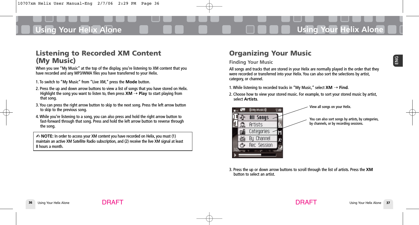 DRAFT DRAFTUsing Your Helix Alone36Using Your Helix AloneUsing Your Helix Alone 37ENGUsing Your Helix AloneListening to Recorded XM Content (My Music)When you see “My Music” at the top of the display, you’re listening to XM content that youhave recorded and any MP3/WMA files you have transferred to your Helix.1. To switch to “My Music” from “Live XM,” press the Mode button.2. Press the up and down arrow buttons to view a list of songs that you have stored on Helix.Highlight the song you want to listen to, then press XM ➝Play to start playing fromthat song.3. You can press the right arrow button to skip to the next song. Press the left arrow buttonto skip to the previous song.4. While you’re listening to a song, you can also press and hold the right arrow button to fast-forward through that song. Press and hold the left arrow button to reverse through the song.✍NOTE: In order to access your XM content you have recorded on Helix, you must (1) maintain an active XM Satellite Radio subscription, and (2) receive the live XM signal at least 8 hours a month.Organizing Your MusicFinding Your MusicAll songs and tracks that are stored in your Helix are normally played in the order that theywere recorded or transferred into your Helix. You can also sort the selections by artist,category, or channel.1. While listening to recorded tracks in “My Music,” select XM ➝Find.2. Choose how to view your stored music. For example, to sort your stored music by artist,select Artists.3. Press the up or down arrow buttons to scroll through the list of artists. Press the XMbutton to select an artist.View all songs on your Helix.You can also sort songs by artists, by categories,by channels, or by recording sessions.10707xm Helix User Manual-Eng  2/7/06  2:29 PM  Page 36