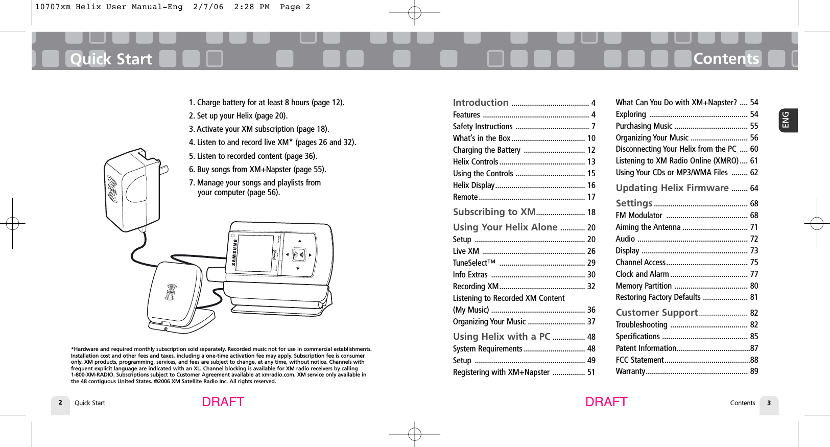 Quick Start2Quick Start ContentsContents 3ENGDRAFT DRAFTIntroduction ...................................... 4Features .................................................... 4Safety Instructions .................................... 7What’s in the Box .................................... 10Charging the Battery .............................. 12Helix Controls.......................................... 13Using the Controls .................................. 15Helix Display............................................ 16Remote .................................................... 17Subscribing to XM........................ 18Using Your Helix Alone ............ 20Setup ...................................................... 20Live XM .................................................. 26TuneSelect™ .......................................... 29Info Extras .............................................. 30Recording XM.......................................... 32Listening to Recorded XM Content (My Music) .............................................. 36Organizing Your Music ............................ 37Using Helix with a PC ................ 48System Requirements .............................. 48Setup ...................................................... 49Registering with XM+Napster ................ 51What Can You Do with XM+Napster? .... 54Exploring ................................................ 54Purchasing Music .................................... 55Organizing Your Music ............................ 56Disconnecting Your Helix from the PC .... 60Listening to XM Radio Online (XMRO).... 61Using Your CDs or MP3/WMA Files ........ 62Updating Helix Firmware ........ 64Settings .............................................. 68FM Modulator ........................................ 68Aiming the Antenna ................................ 71Audio ...................................................... 72Display .................................................... 73Channel Access........................................ 75Clock and Alarm ...................................... 77Memory Partition .................................... 80Restoring Factory Defaults ...................... 81Customer Support........................ 82Troubleshooting ...................................... 82Specifications .......................................... 85Patent Information....................................87FCC Statement..........................................88 Warranty.................................................. 891. Charge battery for at least 8 hours (page 12).2. Set up your Helix (page 20).3. Activate your XM subscription (page 18).4. Listen to and record live XM* (pages 26 and 32).5. Listen to recorded content (page 36).6. Buy songs from XM+Napster (page 55).7. Manage your songs and playlists from your computer (page 56).*Hardware and required monthly subscription sold separately. Recorded music not for use in commercial establishments.Installation cost and other fees and taxes, including a one-time activation fee may apply. Subscription fee is consumeronly. XM products, programming, services, and fees are subject to change, at any time, without notice. Channels with frequent explicit language are indicated with an XL. Channel blocking is available for XM radio receivers by calling 1-800-XM-RADIO. Subscriptions subject to Customer Agreement available at xmradio.com. XM service only available inthe 48 contiguous United States. ©2006 XM Satellite Radio Inc. All rights reserved.10707xm Helix User Manual-Eng  2/7/06  2:28 PM  Page 2